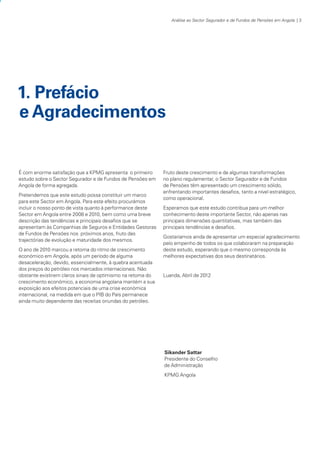 Análise ao Sector Segurador e de Fundos de Pensões em Angola | 3

1. Prefácio
e Agradecimentos

É com enorme satisfação que a KPMG apresenta o primeiro
estudo sobre o Sector Segurador e de Fundos de Pensões em
Angola de forma agregada.
Pretendemos que este estudo possa constituir um marco
para este Sector em Angola. Para este efeito procurámos
incluir o nosso ponto de vista quanto à performance deste
Sector em Angola entre 2008 e 2010, bem como uma breve
descrição das tendências e principais desafios que se
apresentam às Companhias de Seguros e Entidades Gestoras
de Fundos de Pensões nos próximos anos, fruto das
trajectórias de evolução e maturidade dos mesmos.
O ano de 2010 marcou a retoma do ritmo de crescimento
económico em Angola, após um período de alguma
desaceleração, devido, essencialmente, à quebra acentuada
dos preços do petróleo nos mercados internacionais. Não
obstante existirem claros sinais de optimismo na retoma do
crescimento económico, a economia angolana mantém a sua
exposição aos efeitos potenciais de uma crise económica
internacional, na medida em que o PIB do País permanece
ainda muito dependente das receitas oriundas do petróleo.

Fruto deste crescimento e de algumas transformações
no plano regulamentar, o Sector Segurador e de Fundos
de Pensões têm apresentado um crescimento sólido,
enfrentando importantes desafios, tanto a nível estratégico,
como operacional.
Esperamos que este estudo contribua para um melhor
conhecimento deste importante Sector, não apenas nas
principais dimensões quantitativas, mas também das
principais tendências e desafios.
Gostaríamos ainda de apresentar um especial agradecimento
pelo empenho de todos os que colaboraram na preparação
deste estudo, esperando que o mesmo corresponda às
melhores expectativas dos seus destinatários.

Luanda, Abril de 2012

Sikander Sattar
Presidente do Conselho
de Administração
KPMG Angola

KPMGsegurosSURVEY.indd 3

12/04/05 12:05

 