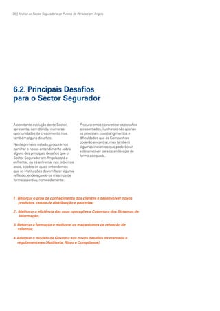 30 | Análise ao Sector Segurador e de Fundos de Pensões em Angola

6.2. Principais Desafios
para o Sector Segurador

A constante evolução deste Sector,
apresenta, sem dúvida, inúmeras
oportunidades de crescimento mas
também alguns desafios.
Neste primeiro estudo, procurámos
partilhar o nosso entendimento sobre
alguns dos principais desafios que o
Sector Segurador em Angola está a
enfrentar, ou irá enfrentar nos próximos
anos, e sobre os quais entendemos
que as Instituições devem fazer alguma
reflexão, endereçando os mesmos de
forma assertiva, nomeadamente:

Procuraremos concretizar os desafios
apresentados, ilustrando não apenas
os principais constrangimentos e
dificuldades que as Companhias
poderão encontrar, mas também
algumas iniciativas que poderão vir
a desenvolver para os endereçar de
forma adequada.

1 . Reforçar o grau de conhecimento dos clientes e desenvolver novos
produtos, canais de distribuição e parcerias;
2 . Melhorar a eficiência das suas operações e Cobertura dos Sistemas de
Informação;
3. Reforçar a formação e melhorar os mecanismos de retenção de
talentos;
4. Adequar o modelo de Governo aos novos desafios de mercado e
regulamentares (Auditoria, Risco e Compliance).

KPMGsegurosSURVEY.indd 30

12/04/05 12:05

 