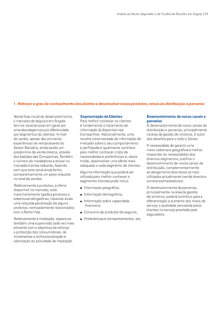 Análise ao Sector Segurador e de Fundos de Pensões em Angola | 31

1 . Reforçar o grau de conhecimento dos clientes e desenvolver novos produtos, canais de distribuição e parcerias
Nesta fase inicial de desenvolvimento,
o mercado de seguros em Angola
tem-se caracterizado em geral por
uma abordagem pouco diferenciada
por segmentos de clientes. A nível
de canais, apesar das primeiras
experiências de venda através do
Sector Bancário, ainda existe um
predomínio da venda directa, através
dos balcões das Companhias. Também
o número de mediadores a actuar no
mercado é ainda reduzido, fazendo
com que este canal ainda tenha
comparativamente um peso reduzido
no total de vendas.
Relativamente a produtos, a oferta
disponível no mercado, está
maioritariamente ligada a produtos e
coberturas obrigatórias, havendo ainda
uma reduzida penetração de alguns
produtos, nomeadamente relacionados
com o Ramo Vida.
Relativamente à mediação, espera-se
também uma supervisão cada vez mais
eficiente com o objectivo de reforçar
a protecção dos consumidores, de
incrementar a profissionalização e
valorização da actividade de mediação.

KPMGsegurosSURVEY.indd 31

Segmentação de Clientes
Para melhor conhecer os clientes
é fundamental o tratamento da
informação já disponível nas
Companhias. Adicionalmente, uma
recolha sistematizada de informação de
mercado sobre o seu comportamento
e perfil poderá igualmente contribuir
para melhor conhecer o tipo de
necessidades e preferências e, deste
modo, desenvolver uma oferta mais
adequada a cada segmento de clientes.
Alguma informação que poderá ser
utilizada para melhor conhecer e
segmentar clientes pode incluir:
n

Informação geográfica;

n

Informação demográfica;

n

Informação sobre capacidade
financeira;

n

Consumo de produtos de seguros;

n

Desenvolvimento de novos canais e
parcerias
O desenvolvimento de novos canais de
distribuição e parcerias, principalmente
na área da gestão de sinistros, é outro
dos desafios para o todo o Sector.
A necessidade de garantir uma
maior cobertura geográfica e melhor
responder às necessidades dos
diversos segmentos, justifica o
desenvolvimento de novos canais de
distribuição, complementarmente
ao alargamento dos canais já mais
utilizados actualmente (venda directa e
corretores/mediadores).
O desenvolvimento de parcerias,
principalmente na área de gestão
de sinistros, poderá contribuir para a
diferenciação e aumento dos níveis de
serviço e qualidade percebida pelos
clientes no serviço prestado pela
seguradora.

Preferências e comportamentos, etc.

12/04/05 12:05

 