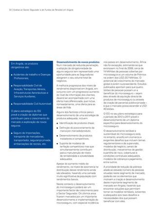 32 | Análise ao Sector Segurador e de Fundos de Pensões em Angola

Em Angola, os produtos
obrigatórios são:
n

n

n

Acidentes de trabalho e Doenças
Profissionais;
Responsabilidade Civil de
Aviação, Transportes Aéreos,
Infra-estruturas Aeronáuticas e
Serviços Auxiliares;
Responsabilidade Civil Automóvel.

O plano estratégico do ISS
prevê a criação de diplomas que
contribuam para o crescimento do
mercado a exploração de novos
seguros:

Desenvolvimento de novos produtos
Num mercado de reduzida penetração,
a adopção da obrigatoriedade de
alguns seguros tem representado uma
oportunidade para as Seguradoras
alargarem o seu volume total de
negócios.
A melhoria progressiva dos níveis de
rendimento disponível em Angola, em
conjunto com um progressivo aumento
do nível de informação dos clientes,
deverá ser acompanhada com uma
oferta mais diferenciada, que inclua,
nomeadamente, uma oferta para as
áreas de Vida.
Alguns dos factores críticos para o
desenvolvimento de uma estratégia de
produtos adequada, incluem:
n
n

n

Seguro de Importações,
transporte de mercadorias,
transportador, segurança privada,
embarcações de recreio, etc.

n

n

Identificação de produtos chave;
Definição do posicionamento da
marca por mercado/produto;
Desenvolvimento de produtos
inovadores e competitivos;
Suporte de modelos de
tarifação competitivos mas que
simultaneamente contribuam
para a manutenção de níveis
de rentabilidade e solvabilidade
adequados.

Apesar do aumento médio do
rendimento, os níveis de assimetria na
distribuição desse rendimento ainda
são elevados, havendo uma camada
muito significativa da população com
rendimentos baixos.
Neste contexto o desenvolvimento
do microsseguro poderá ser um
importante factor de crescimento para
o Sector Segurador. Os últimos anos
ficaram marcados por um importante
desenvolvimento e implementação do
microsseguro, com especial incidência

KPMGsegurosSURVEY.indd 32

nos países em desenvolvimento. África
não foi excepção, estimando-se que
existissem no final de 2008, cerca de
14 Milhões de pessoas cobertas por
microsseguro e um volume de Prémios
na ordem dos USD 257 Milhões. O
potencial de crescimento do mercado
global é porém surpreendente. Estudos
publicados apontam para que quatro
biliões de pessoas possam vir a
beneficiar do microsseguro – sejam
eles através da aquisição directa de
produtos de microsseguro ou através
da criação de parcerias público-privada –
e que o mercado possa ascender a USD
40 biliões.
O ISS no seu plano estratégico para
o período de 2012 a 2017 prevê o
desenvolvimento de um diploma
específico para desenvolvimento do
microsseguro.
O desenvolvimento rentável e
sustentável do microsseguro está,
no entanto, envolto em inúmeros e
exigentes desafios que incluem temas
regulamentares e de supervisão,
modelos de negócio, canais de
distribuição, mecanismos de gestão
e partilha de risco, coberturas e
condições contratuais adequados,
modelos de cobrança e pagamento,
entre outros.
A prioridade de redução da pobreza
aliada ao elevado número de pessoas
situadas neste segmento de mercado,
poderão ser os elementos que
motivam a criação e desenvolvimento
deste importante segmento de
mercado em Angola, havendo que
encontrar soluções que permitam
tornar os modelos rentáveis, solventes
e adequados aos reais desafios e
necessidades dos que possam
beneficiar com eles.

12/04/05 12:05

 