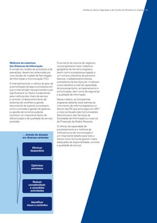 Análise ao Sector Segurador e de Fundos de Pensões em Angola | 35

Melhoria da cobertura
dos Sistemas de Informação
A revisão do modelo de processos e de
operações, deverá ser potenciada por
uma revisão do modelo de Tecnologias
de Informação e Comunicação (TIC).
A nível aplicacional, o reforço do grau de
automatização de alguns processos em
que a intervenção manual é ainda muito
significativa é um factor fundamental
para melhoria dos níveis de serviço
e controlo. O desenvolvimento de
sistemas de workflow e gestão
documental de suporte a processos
como a emissão e gestão de apólices
ou gestão de sinistros poderão
constituir um importante factor de
diferenciação e de qualidade de serviço
prestado.

O aumento do volume de negócios,
uma progressiva maior cobertura
geográfica do território angolano,
assim como a progressiva ligação a
um número crescente de parceiros
(bancos, mediadores/corretores,
prestadores de serviços,etc.) implicam
novos desafios a nível da capacidade
de processamento, armazenamento e
comunicação, bem como da segurança
e qualidade da informação.
Nesta matéria, as Companhias
angolanas deverão estar atentas ao
movimento de reforma legislativa no
Sector das TIC que promulgou em 2011
a nova Lei-Quadro das Comunicações
Electrónicas e dos Serviços da
Sociedade de Informação e a nova Lei
de Protecção de Dados Pessoais.
O reforço da capacidade de
processamento e a melhoria da
infra-estrutura de comunicação é
um importante desafio para todo o
Sector como forma de garantir níveis
adequados de disponibilidade, controlo
e qualidade de serviço.

KPMGsegurosSURVEY.indd 35

12/04/05 12:05

 