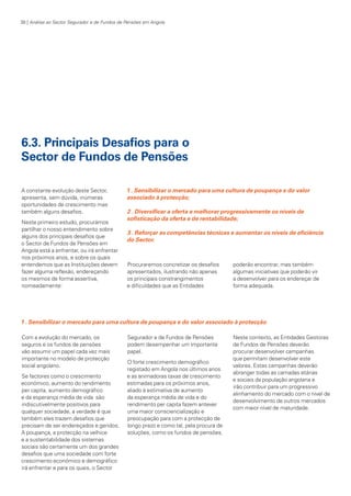 38 | Análise ao Sector Segurador e de Fundos de Pensões em Angola

6.3. Principais Desafios para o
Sector de Fundos de Pensões
A constante evolução deste Sector,
apresenta, sem dúvida, inúmeras
oportunidades de crescimento mas
também alguns desafios.
Neste primeiro estudo, procurámos
partilhar o nosso entendimento sobre
alguns dos principais desafios que
o Sector de Fundos de Pensões em
Angola está a enfrentar, ou irá enfrentar
nos próximos anos, e sobre os quais
entendemos que as Instituições devem
fazer alguma reflexão, endereçando
os mesmos de forma assertiva,
nomeadamente:

1 . Sensibilizar o mercado para uma cultura de poupança e do valor
associado à protecção;
2 . Diversificar a oferta e melhorar progressivamente os níveis de
sofisticação da oferta e de rentabilidade;
3 . Reforçar as competências técnicas e aumentar os níveis de eficiência
do Sector.

Procuraremos concretizar os desafios
apresentados, ilustrando não apenas
os principais constrangimentos
e dificuldades que as Entidades

poderão encontrar, mas também
algumas iniciativas que poderão vir
a desenvolver para os endereçar de
forma adequada.

1 . Sensibilizar o mercado para uma cultura de poupança e do valor associado à protecção
Com a evolução do mercado, os
seguros e os fundos de pensões
vão assumir um papel cada vez mais
importante no modelo de protecção
social angolano.
Se factores como o crescimento
económico, aumento do rendimento
per capita, aumento demográfico
e da esperança média de vida são
indiscutivelmente positivos para
qualquer sociedade, a verdade é que
também eles trazem desafios que
precisam de ser endereçados e geridos.
A poupança, a protecção na velhice
e a sustentabilidade dos sistemas
sociais são certamente um dos grandes
desafios que uma sociedade com forte
crescimento económico e demográfico
irá enfrentar e para os quais, o Sector

KPMGsegurosSURVEY.indd 38

Segurador e de Fundos de Pensões
podem desempenhar um importante
papel.
O forte crescimento demográfico
registado em Angola nos últimos anos
e as animadoras taxas de crescimento
estimadas para os próximos anos,
aliado à estimativa de aumento
da esperança média de vida e do
rendimento per capita fazem antever
uma maior consciencialização e
preocupação para com a protecção de
longo prazo e como tal, pela procura de
soluções, como os fundos de pensões.

Neste contexto, as Entidades Gestoras
de Fundos de Pensões deverão
procurar desenvolver campanhas
que permitam desenvolver este
valores. Estas campanhas deverão
abranger todas as camadas etárias
e sociais da população angolana e
irão contribuir para um progressivo
alinhamento do mercado com o nível de
desenvolvimento de outros mercados
com maior nível de maturidade.

12/04/05 12:05

 