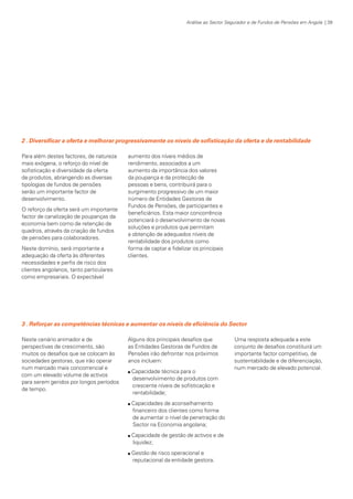Análise ao Sector Segurador e de Fundos de Pensões em Angola | 39

2 . Diversificar a oferta e melhorar progressivamente os níveis de sofisticação da oferta e de rentabilidade
Para além destes factores, de natureza
mais exógena, o reforço do nível de
sofisticação e diversidade da oferta
de produtos, abrangendo as diversas
tipologias de fundos de pensões
serão um importante factor de
desenvolvimento.
O reforço da oferta será um importante
factor de canalização de poupanças da
economia bem como de retenção de
quadros, através da criação de fundos
de pensões para colaboradores.
Neste domínio, será importante a
adequação da oferta às diferentes
necessidades e perfis de risco dos
clientes angolanos, tanto particulares
como empresariais. O expectável

aumento dos níveis médios de
rendimento, associados a um
aumento da importância dos valores
da poupança e da protecção de
pessoas e bens, contribuirá para o
surgimento progressivo de um maior
número de Entidades Gestoras de
Fundos de Pensões, de participantes e
beneficiários. Esta maior concorrência
potenciará o desenvolvimento de novas
soluções e produtos que permitam
a obtenção de adequados níveis de
rentabilidade dos produtos como
forma de captar e fidelizar os principais
clientes.

3 . Reforçar as competências técnicas e aumentar os níveis de eficiência do Sector
Neste cenário animador e de
perspectivas de crescimento, são
muitos os desafios que se colocam às
sociedades gestoras, que irão operar
num mercado mais concorrencial e
com um elevado volume de activos
para serem geridos por longos períodos
de tempo.

Alguns dos principais desafios que
as Entidades Gestoras de Fundos de
Pensões irão defrontar nos próximos
anos incluem:
n

n

n

n

KPMGsegurosSURVEY.indd 39

Capacidade técnica para o
desenvolvimento de produtos com
crescente níveis de sofisticação e
rentabilidade;

Uma resposta adequada a este
conjunto de desafios constituirá um
importante factor competitivo, de
sustentabilidade e de diferenciação,
num mercado de elevado potencial.

Capacidades de aconselhamento
financeiro dos clientes como forma
de aumentar o nível de penetração do
Sector na Economia angolana;
Capacidade de gestão de activos e de
liquidez;
Gestão de risco operacional e
reputacional da entidade gestora.

12/04/05 12:05

 
