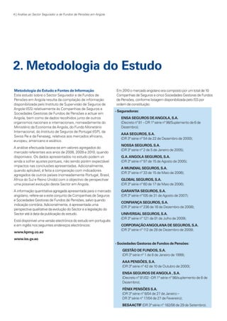 4 | Análise ao Sector Segurador e de Fundos de Pensões em Angola

2. Metodologia do Estudo
Metodologia do Estudo e Fontes de Informação
Este estudo sobre o Sector Segurador e de Fundos de
Pensões em Angola resulta da compilação de informação
disponibilizada pelo Instituto de Supervisão de Seguros de
Angola (ISS) relativamente às Companhias de Seguros e
Sociedades Gestoras de Fundos de Pensões a actuar em
Angola, bem como de dados recolhidos junto de outros
organismos nacionais e internacionais, nomeadamente do
Ministério da Economia de Angola, do Fundo Monetário
Internacional, do Instituto de Seguros de Portugal (ISP), da
Swiss Re e da Fenaseg, relativos aos mercados africano,
europeu, americano e asiático.
A análise efectuada baseia-se em valores agregados do
mercado referentes aos anos de 2008, 2009 e 2010, quando
disponíveis. Os dados apresentados no estudo podem vir
ainda a sofrer ajustes pontuais, não sendo porém expectável
impactos nas conclusões apresentadas. Adicionalmente,
quando aplicável, é feita a comparação com indicadores
agregados de outros países (nomeadamente Portugal, Brasil,
África do Sul e Reino Unido) com o objectivo de perspectivar
uma possível evolução deste Sector em Angola.
A informação quantitativa agregada apresentada para o mercado
angolano, refere-se a este conjunto de Companhias de Seguros
e Sociedades Gestoras de Fundos de Pensões, salvo quando
indicação contrária. Adicionalmente, é apresentada uma
perspectiva qualitativa da evolução do Sector e a legislação do
Sector até à data da publicação do estudo.
Está disponível uma versão electrónica do estudo em português
e em inglês nos seguintes endereços electrónicos:
www.kpmg.co.ao

Em 2010 o mercado angolano era composto por um total de 10
Companhias de Seguros e cinco Sociedades Gestoras de Fundos
de Pensões, conforme listagem disponibilizada pelo ISS por
ordem de constituição:
- Seguradoras:
ENSA SEGUROS DE ANGOLA, S.A.
(Decreto nº 81 – DR 1ª série nº 98/Suplemento de 6 de
Dezembro);
AAA SEGUROS, S.A.
(DR 3ª série nº 54 de 22 de Dezembro de 2000);
NOSSA SEGUROS, S.A.
(DR 3ª série nº 2 de 5 de Janeiro de 2005);
G.A. ANGOLA SEGUROS, S.A.
(DR 3ª série nº 97 de 15 de Agosto de 2005);
A MUNDIAL SEGUROS, S.A.
(DR 3ª série nº 33 de 15 de Maio de 2006);
GLOBAL SEGUROS, S.A.
(DR 3ª série nº 60 de 17 de Maio de 2006);
GARANTIA SEGUROS, S.A.
(DR 3ª série nº105 de 31 de Agosto de 2007);
CONFIANÇA SEGUROS, S.A.
(DR 3ª série nº 236 de 16 de Dezembro de 2008);
UNIVERSAL SEGUROS, S.A.
(DR 3ª série nº 121 de 01 de Julho de 2009);
CORPORAÇÃO ANGOLANA DE SEGUROS, S.A.
(DR 3ª série nº 112 de 28 de Dezembro de 2009).

www.iss.gv.ao
- Sociedades Gestoras de Fundos de Pensões:
GESTÃO DE FUNDOS, S.A.
(DR 3ª série nº 1 de 8 de Janeiro de 1999);
AAA PENSÕES, S.A.
(DR 3ª série nº 42 de 10 de Outubro de 2000);
ENSA SEGUROS DE ANGOLA , S.A.
(Decreto nº 81/02 –DR 1ª série nº 98/suplemento de 6 de
Dezembro);
FÉNIX PENSÕES S.A.
(DR 3ª série nº 8/04 de 27 de Janeiro –
DR 3ª série nº 17/04 de 27 de Fevereiro);
BESAACTIF (DR 3ª série nº 182/08 de 29 de Setembro).

KPMGsegurosSURVEY.indd 4

12/04/05 12:05

 