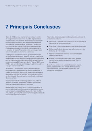 40 | O Sector Segurador e de Fundos de Pensões em Angola

7. Principais Conclusões
O ano de 2010 marcou, momentaneamente, um ponto
de viragem na crise económica mundial, depois de dois
anos marcados por uma forte desaceleração e contracção
económica a nível mundial, à qual a economia angolana
não foi imune. Presentemente, assiste-se a um esforço
concertado a nível internacional na procura de soluções
eficazes e duradouras no sentido de restituir a confiança
e robustez do Sector Financeiro, crítico para o suporte do
crescimento e desenvolvimento económico.

Alguns dos desafios que permitirão captar este potencial de
crescimento incluem:

Em Angola, o ano de 2010 marcou igualmente a retoma
do crescimento económico, após um ano de 2009 de forte
desaceleração do PIB, existindo neste momento, de acordo
com as mais recentes projecções do FMI, perspectivas de
crescimento para 2011 na ordem dos 3,7% e de 10,8% para
2012, o que, sem dúvida, permite algum optimismo sobre a
evolução económica do País.

n

No entanto, a economia em Angola permanece ainda
exposta à crise e desaceleração económicas externas, na
medida em que o PIB encontra-se ainda muito dependente
das receitas oriundas do Petróleo, não obstante o esforço
de diversificação Sectorial que tem sido levado a cabo pelo
Governo do País.

n

n
n

n

Sensibilizar o mercado para uma cultura de poupança e de
valorização do valor da protecção;
Diversificar a oferta, desenvolver novos canais e parcerias;
Melhorar a eficiência das suas operações, cobertura dos
Sistemas de Informação;
Reforçar a formação e melhorar os mecanismos de
retenção de talentos;
Adequar o modelo de Governo aos novos desafios
de mercado e regulamentares (Auditoria, Risco e
Compliance).

Desta forma, antevemos que este Sector, em Angola,
continue a apresentar uma elevada dinâmica, tendo
necessariamente que se adaptar aos desafios e às
tendências emergentes.

O comportamento do Sector Segurador e de Fundos de
Pensões em Angola, apresentou um forte crescimento,
acima do crescimento da própria economia.
Apesar deste forte crescimento, o nível de penetração na
economia é ainda reduzido, quando comparado com outras
economias em que este Sector apresenta maior nível de
maturidade, apresentando assim inúmeras oportunidades de
crescimento e desenvolvimento.

KPMGsegurosSURVEY.indd 40

12/04/05 12:05

 