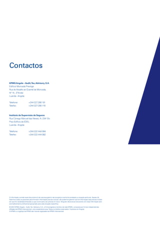 Contactos
KPMG Angola – Audit, Tax, Advisory, S.A.
Edíficio Moncada Prestige
Rua do Assalto ao Quartel de Moncada,
Nº 15 , 2ºAndar
Luanda - Angola
Telefone:
Telefax:

+244 227 280 101
+244 227 280 119

Instituto de Supervisão de Seguros
Rua Cónego Manuel das Neves, N. 234 12o
Piso Edifício da EDEL
Luanda - Angola
Telefone:
Telefax:

+244 222 444 084
+244 222 444 082

A informação contida neste documento é de natureza geral e não se aplica a nenhuma entidade ou situação particular. Apesar de
fazermos todos os possíveis para fornecer informação precisa e actual, não podemos garantir que tal informação seja precisa na data
em que for recebida/conhecida ou que continuará a ser precisa no futuro. Ninguém deve actuar de acordo com essa informação sem
aconselhamento profissional apropriado para cada situação específica.
© 2012 KPMG Angola – Audit, Tax, Advisory, S.A., a firma angolana membro da rede KPMG, composta por firmas independentes
afiliadas da KPMG Internacional, uma cooperativa suíça. Todos os direitos reservados. Impresso em Angola.
A KPMG e o logótipo da KPMG são marcas registadas da KPMG Internacional.

KPMGsegurosSURVEY.indd 48

12/04/05 12:05

 
