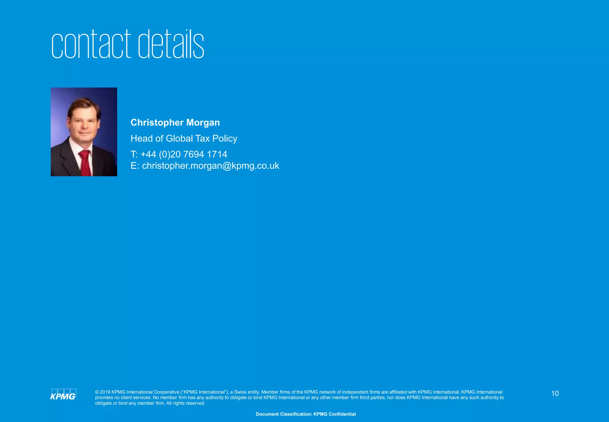 10
Document Classification: KPMG Confidential
© 2019 KPMG International Cooperative (“KPMG International”), a Swiss entity. Member firms of the KPMG network of independent firms are affiliated with KPMG International. KPMG International
provides no client services. No member firm has any authority to obligate or bind KPMG International or any other member firm third parties, nor does KPMG International have any such authority to
obligate or bind any member firm. All rights reserved.
contactdetails
Christopher Morgan
Head of Global Tax Policy
T: +44 (0)20 7694 1714
E: christopher.morgan@kpmg.co.uk
 