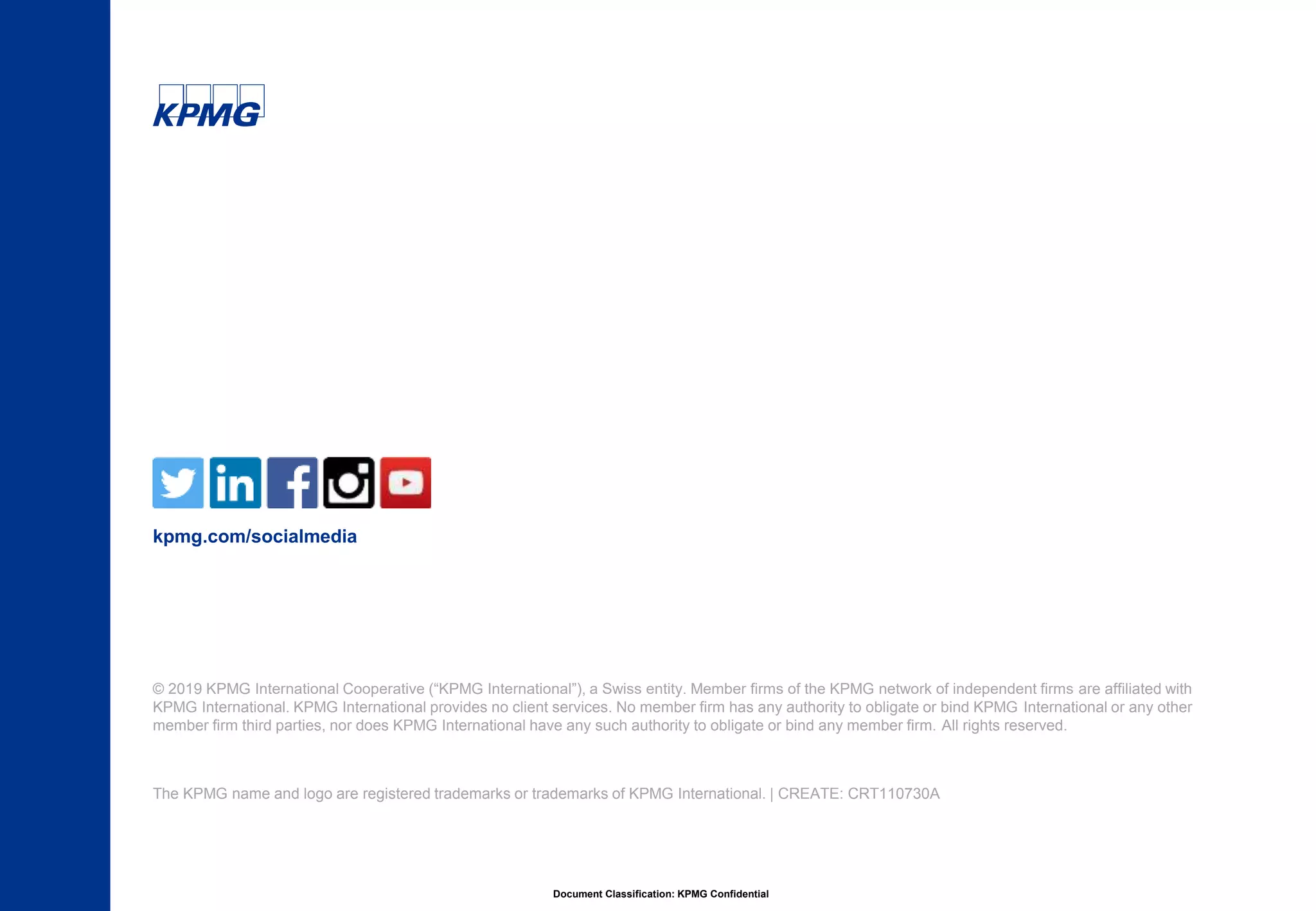 Document Classification: KPMG Confidential
© 2019 KPMG International Cooperative (“KPMG International”), a Swiss entity. Member firms of the KPMG network of independent firms are affiliated with
KPMG International. KPMG International provides no client services. No member firm has any authority to obligate or bind KPMG International or any other
member firm third parties, nor does KPMG International have any such authority to obligate or bind any member firm. All rights reserved.
The KPMG name and logo are registered trademarks or trademarks of KPMG International. | CREATE: CRT110730A
kpmg.com/socialmedia
 