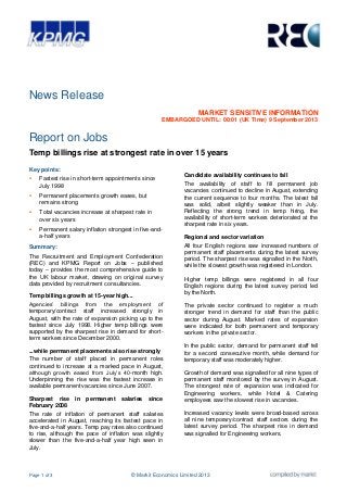 Page 1 of 3 © Markit Economics Limited 2013
News Release
MARKET SENSITIVE INFORMATION
EMBARGOED UNTIL: 00:01 (UK Time) 9 September 2013
Report on Jobs
Temp billings rise at strongest rate in over 15 years
Key points:
 Fastest rise in short-term appointments since
July 1998
 Permanent placements growth eases, but
remains strong
 Total vacancies increase at sharpest rate in
over six years
 Permanent salary inflation strongest in five-and-
a-half years
Summary:
The Recruitment and Employment Confederation
(REC) and KPMG Report on Jobs – published
today – provides the most comprehensive guide to
the UK labour market, drawing on original survey
data provided by recruitment consultancies.
Temp billings growth at 15-year high...
Agencies’ billings from the employment of
temporary/contract staff increased strongly in
August, with the rate of expansion picking up to the
fastest since July 1998. Higher temp billings were
supported by the sharpest rise in demand for short-
term workers since December 2000.
...while permanent placements also rise strongly
The number of staff placed in permanent roles
continued to increase at a marked pace in August,
although growth eased from July’s 40-month high.
Underpinning the rise was the fastest increase in
available permanent vacancies since June 2007.
Sharpest rise in permanent salaries since
February 2008
The rate of inflation of permanent staff salaries
accelerated in August, reaching its fastest pace in
five-and-a-half years. Temp pay rates also continued
to rise, although the pace of inflation was slightly
slower than the five-and-a-half year high seen in
July.
Candidate availability continues to fall
The availability of staff to fill permanent job
vacancies continued to decline in August, extending
the current sequence to four months. The latest fall
was solid, albeit slightly weaker than in July.
Reflecting the strong trend in temp hiring, the
availability of short-term workers deteriorated at the
sharpest rate in six years.
Regional and sector variation
All four English regions saw increased numbers of
permanent staff placements during the latest survey
period. The sharpest rise was signalled in the North,
while the slowest growth was registered in London.
Higher temp billings were registered in all four
English regions during the latest survey period, led
by the North.
The private sector continued to register a much
stronger trend in demand for staff than the public
sector during August. Marked rates of expansion
were indicated for both permanent and temporary
workers in the private sector.
In the public sector, demand for permanent staff fell
for a second consecutive month, while demand for
temporary staff was moderately higher.
Growth of demand was signalled for all nine types of
permanent staff monitored by the survey in August.
The strongest rate of expansion was indicated for
Engineering workers, while Hotel & Catering
employees saw the slowest rise in vacancies.
Increased vacancy levels were broad-based across
all nine temporary/contract staff sectors during the
latest survey period. The sharpest rise in demand
was signalled for Engineering workers.
 