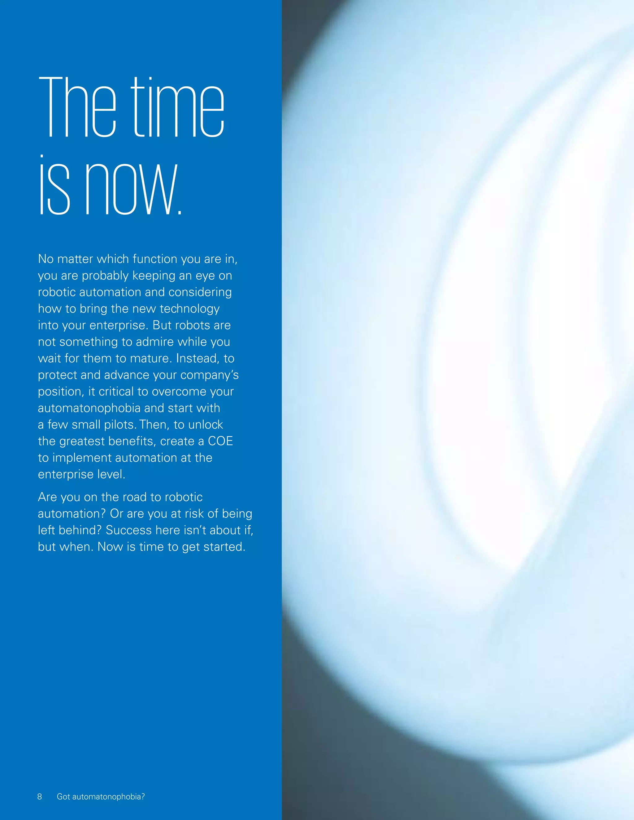 Thetime
isnow.
No matter which function you are in,
you are probably keeping an eye on
robotic automation and considering
how to bring the new technology
into your enterprise. But robots are
not something to admire while you
wait for them to mature. Instead, to
protect and advance your company’s
position, it critical to overcome your
automatonophobia and start with
a few small pilots. Then, to unlock
the greatest benefits, create a COE
to implement automation at the
enterprise level.
Are you on the road to robotic
automation? Or are you at risk of being
left behind? Success here isn’t about if,
but when. Now is time to get started.
8 Got automatonophobia?
 