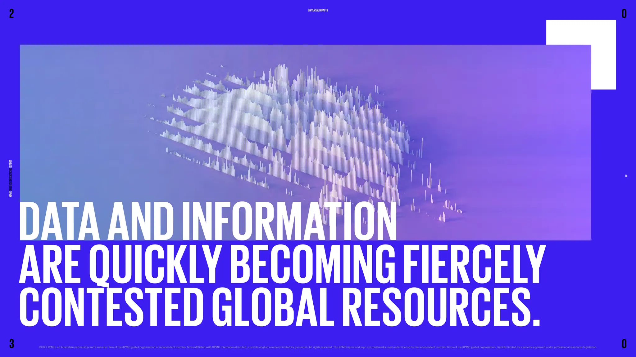 DATAANDINFORMATION
AREQUICKLYBECOMINGFIERCELY
CONTESTEDGLOBALRESOURCES.
UNIVERSALIMPACTS
2
©2021 KPMG, an Australian partnership and a member firm of the KPMG global organisation of independent member firms affiliated with KPMG international limited, a private english company limited by guarantee. 
All rights reserved. The KPMG name and logo are trademarks used under license by the independent member firms of the KPMG global organisation. Liability limited by a scheme approved under professional standards legislation.
3
0
0
KPMG
2030
ESG
PREDICTIONS
REPORT
14
 