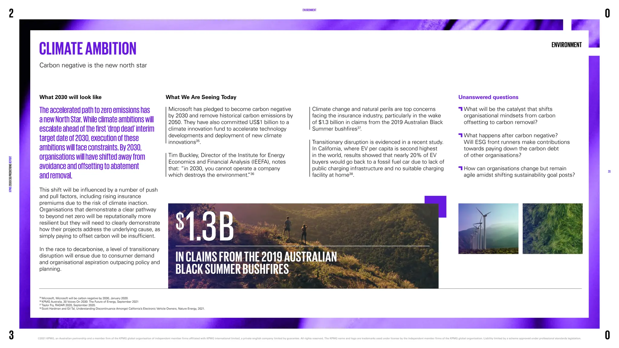 ENVIRONMENT
ENVIRONMENT
What 2030 will look like
Theacceleratedpathtozeroemissionshas
anewNorthStar.Whileclimateambitionswill
escalateaheadofthefirst‘dropdead’interim
targetdateof2030,executionofthese
ambitionswillfaceconstraints.By2030,
organisationswillhaveshiftedawayfrom
avoidanceandoffsettingtoabatement
andremoval.
This shift will be influenced by a number of push
and pull factors, including rising insurance
premiums due to the risk of climate inaction.
Organisations that demonstrate a clear pathway
to beyond net zero will be reputationally more
resilient but they will need to clearly demonstrate
how their projects address the underlying cause, as
simply paying to offset carbon will be insufficient.
In the race to decarbonise, a level of transitionary
disruption will ensue due to consumer demand
and organisational aspiration outpacing policy and
planning.
CLIMATEAMBITION
Carbon negative is the new north star
35
Microsoft, Microsoft will be carbon negative by 2030, January 2020.
36
KPMG Australia, 30 Voices On 2030: The Future of Energy, September 2021
37
Taylor Fry, RADAR 2020, September 2020.
38
Scott Hardman and Gil Tal, Understanding Discontinuance Amongst California’s Electronic Vehicle Owners, Nature Energy, 2021.
Unanswered questions

What will be the catalyst that shifts
organisational mindsets from carbon
offsetting to carbon removal?

What happens after carbon negative?
Will ESG front runners make contributions
towards paying down the carbon debt
of other organisations?

How can organisations change but remain
agile amidst shifting sustainability goal posts?
What We Are Seeing Today
Microsoft has pledged to become carbon negative
by 2030 and remove historical carbon emissions by
2050. They have also committed US$1 billion to a
climate innovation fund to accelerate technology
developments and deployment of new climate
innovations35
.
Tim Buckley, Director of the Institute for Energy
Economics and Financial Analysis (IEEFA), notes
that: “in 2030, you cannot operate a company
which destroys the environment.
”36
Climate change and natural perils are top concerns
facing the insurance industry, particularly in the wake
of $1.3 billion in claims from the 2019 Australian Black
Summer bushfires37
.
Transitionary disruption is evidenced in a recent study.
In California, where EV per capita is second highest
in the world, results showed that nearly 20% of EV
buyers would go back to a fossil fuel car due to lack of
public charging infrastructure and no suitable charging
facility at home38
.
INCLAIMSFROMTHE2019AUSTRALIAN
BLACKSUMMERBUSHFIRES
1.3B
$
2
KPMG
2030
ESG
PREDICTIONS
REPORT
©2021 KPMG, an Australian partnership and a member firm of the KPMG global organisation of independent member firms affiliated with KPMG international limited, a private english company limited by guarantee. 
All rights reserved. The KPMG name and logo are trademarks used under license by the independent member firms of the KPMG global organisation. Liability limited by a scheme approved under professional standards legislation.
20
3
0
0
 