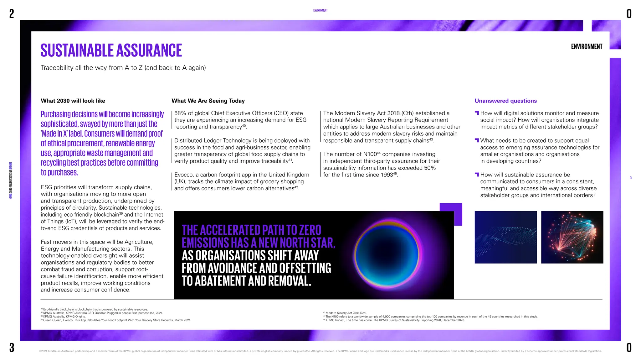 ENVIRONMENT
ENVIRONMENT
What 2030 will look like
Purchasingdecisionswillbecomeincreasingly
sophisticated,swayedbymorethanjustthe
‘MadeinX’label.Consumerswilldemandproof
ofethicalprocurement,renewableenergy
use,appropriatewastemanagementand
recyclingbestpracticesbeforecommitting
topurchases.
ESG priorities will transform supply chains,
with organisations moving to more open
and transparent production, underpinned by
principles of circularity. Sustainable technologies,
including eco-friendly blockchain39
and the Internet
of Things (IoT), will be leveraged to verify the end-
to-end ESG credentials of products and services.
Fast movers in this space will be Agriculture,
Energy and Manufacturing sectors. This
technology-enabled oversight will assist
organisations and regulatory bodies to better
combat fraud and corruption, support root-
cause failure identification, enable more efficient
product recalls, improve working conditions
and increase consumer confidence.
SUSTAINABLEASSURANCE
Traceability all the way from A to Z (and back to A again)
39
Eco-friendly blockchain is blockchain that is powered by sustainable resources.
40
KPMG Australia, KPMG Australia CEO Outlook: Plugged-in people-first, purpose-led, 2021.
41
KPMG Australia, KPMG Origins.
42
Green Queen, Evocco: This App Calculates Your Food Footprint With Your Grocery Store Receipts, March 2021.
43
Modern Slavery Act 2018 (Cth).
44
The N100 refers to a worldwide sample of 4,900 companies comprising the top 100 companies by revenue in each of the 49 countries researched in this study.
45
KPMG Impact, The time has come: The KPMG Survey of Sustainability Reporting 2020, December 2020.
Unanswered questions

How will digital solutions monitor and measure
social impact? How will organisations integrate
impact metrics of different stakeholder groups?

What needs to be created to support equal
access to emerging assurance technologies for
smaller organisations and organisations
in developing countries?

How will sustainable assurance be
communicated to consumers in a consistent,
meaningful and accessible way across diverse
stakeholder groups and international borders?
What We Are Seeing Today
58% of global Chief Executive Officers (CEO) state
they are experiencing an increasing demand for ESG
reporting and transparency40
.
Distributed Ledger Technology is being deployed with
success in the food and agri-business sector, enabling
greater transparency of global food supply chains to
verify product quality and improve traceability41
.
Evocco, a carbon footprint app in the United Kingdom
(UK), tracks the climate impact of grocery shopping
and offers consumers lower carbon alternatives42
.
The Modern Slavery Act 2018 (Cth) established a
national Modern Slavery Reporting Requirement
which applies to large Australian businesses and other
entities to address modern slavery risks and maintain
responsible and transparent supply chains43
.
The number of N10044
companies investing
in independent third-party assurance for their
sustainability information has exceeded 50%
for the first time since 199345
.
THEACCELERATEDPATHTOZERO
EMISSIONSHASANEWNORTHSTAR,
ASORGANISATIONSSHIFTAWAY
FROMAVOIDANCEANDOFFSETTING
TOABATEMENTANDREMOVAL.
2
KPMG
2030
ESG
PREDICTIONS
REPORT
©2021 KPMG, an Australian partnership and a member firm of the KPMG global organisation of independent member firms affiliated with KPMG international limited, a private english company limited by guarantee. 
All rights reserved. The KPMG name and logo are trademarks used under license by the independent member firms of the KPMG global organisation. Liability limited by a scheme approved under professional standards legislation.
21
3
0
0
 