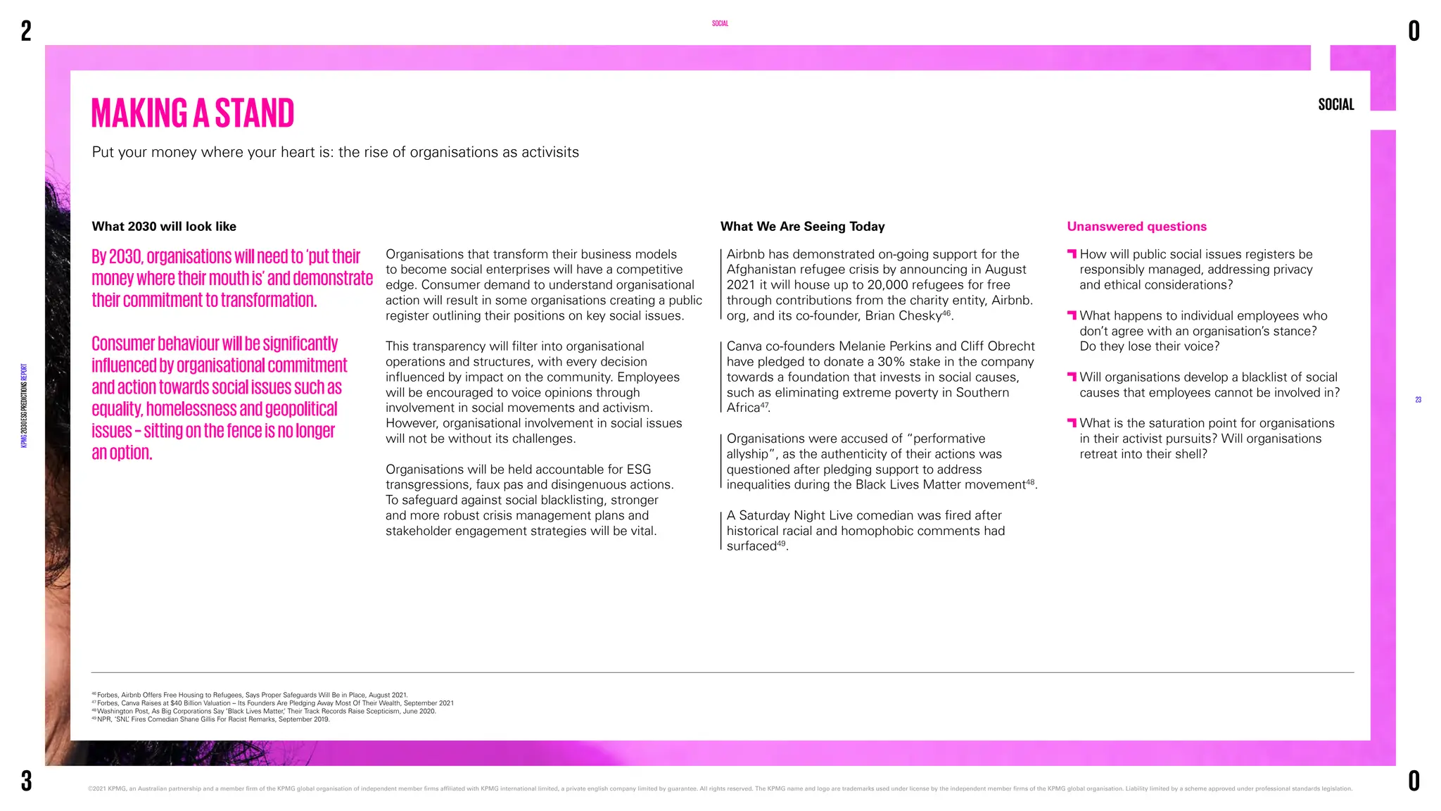 SOCIAL
What 2030 will look like
By2030,organisationswillneedto‘puttheir
moneywheretheirmouthis’anddemonstrate
theircommitmenttotransformation.
Consumerbehaviourwillbesignificantly
influencedbyorganisationalcommitment
andactiontowardssocialissuessuchas
equality,homelessnessandgeopolitical
issues–sittingonthefenceisnolonger
anoption.
Organisations that transform their business models
to become social enterprises will have a competitive
edge. Consumer demand to understand organisational
action will result in some organisations creating a public
register outlining their positions on key social issues.
This transparency will filter into organisational
operations and structures, with every decision
influenced by impact on the community. Employees
will be encouraged to voice opinions through
involvement in social movements and activism.
However, organisational involvement in social issues
will not be without its challenges.
Organisations will be held accountable for ESG
transgressions, faux pas and disingenuous actions.
To safeguard against social blacklisting, stronger
and more robust crisis management plans and
stakeholder engagement strategies will be vital.
MAKINGASTAND
Put your money where your heart is: the rise of organisations as activisits
46
Forbes, Airbnb Offers Free Housing to Refugees, Says Proper Safeguards Will Be in Place, August 2021.
47
Forbes, Canva Raises at $40 Billion Valuation – Its Founders Are Pledging Away Most Of Their Wealth, September 2021
48
Washington Post, As Big Corporations Say ’Black Lives Matter,’ Their Track Records Raise Scepticism, June 2020.
49
NPR, ‘SNL
’ Fires Comedian Shane Gillis For Racist Remarks, September 2019.
Unanswered questions

How will public social issues registers be
responsibly managed, addressing privacy
and ethical considerations?

What happens to individual employees who
don’t agree with an organisation’s stance?
Do they lose their voice?

Will organisations develop a blacklist of social
causes that employees cannot be involved in?

What is the saturation point for organisations
in their activist pursuits? Will organisations
retreat into their shell?
What We Are Seeing Today
Airbnb has demonstrated on-going support for the
Afghanistan refugee crisis by announcing in August
2021 it will house up to 20,000 refugees for free
through contributions from the charity entity, Airbnb.
org, and its co-founder, Brian Chesky46
.
Canva co-founders Melanie Perkins and Cliff Obrecht
have pledged to donate a 30% stake in the company
towards a foundation that invests in social causes,
such as eliminating extreme poverty in Southern
Africa47
.
Organisations were accused of “performative
allyship”, as the authenticity of their actions was
questioned after pledging support to address
inequalities during the Black Lives Matter movement48
.
A Saturday Night Live comedian was fired after
historical racial and homophobic comments had
surfaced49
.
SOCIAL
2
KPMG
2030
ESG
PREDICTIONS
REPORT
©2021 KPMG, an Australian partnership and a member firm of the KPMG global organisation of independent member firms affiliated with KPMG international limited, a private english company limited by guarantee. 
All rights reserved. The KPMG name and logo are trademarks used under license by the independent member firms of the KPMG global organisation. Liability limited by a scheme approved under professional standards legislation.
23
3
0
0
 