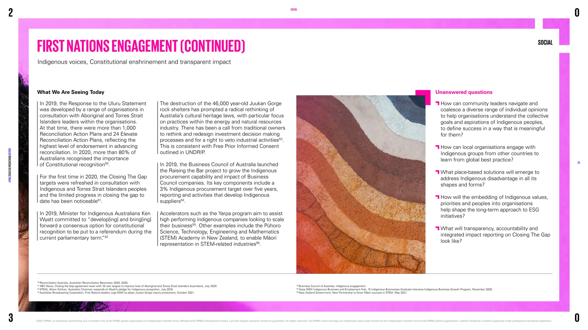SOCIAL
Unanswered questions

How can community leaders navigate and
coalesce a diverse range of individual opinions
to help organisations understand the collective
goals and aspirations of Indigenous peoples,
to define success in a way that is meaningful
for them?

How can local organisations engage with
Indigenous groups from other countries to
learn from global best practice?

What place-based solutions will emerge to
address Indigenous disadvantage in all its
shapes and forms?

How will the embedding of Indigenous values,
priorities and peoples into organisations
help shape the long-term approach to ESG
initiatives?

What will transparency, accountability and
integrated impact reporting on Closing The Gap
look like?
SOCIAL
The destruction of the 46,000 year-old Juukan Gorge
rock shelters has prompted a radical rethinking of
Australia’s cultural heritage laws, with particular focus
on practices within the energy and natural resources
industry. There has been a call from traditional owners
to rethink and redesign investment decision making
processes and for a right to veto industrial activities53
.
This is consistent with Free Prior Informed Consent
outlined in UNDRIP.
In 2019, the Business Council of Australia launched
the Raising the Bar project to grow the Indigenous
procurement capability and impact of Business
Council companies. Its key components include a
3% Indigenous procurement target over five years,
reporting and activities that develop Indigenous
suppliers54
.
Accelerators such as the Yarpa program aim to assist
high performing Indigenous companies looking to scale
their business55
. Other examples include the Pūhoro
Science, Technology, Engineering and Mathematics
(STEM) Academy in New Zealand, to enable Māori
representation in STEM-related industries56
.
What We Are Seeing Today
In 2019, the Response to the Uluru Statement
was developed by a range of organisations in
consultation with Aboriginal and Torres Strait
Islanders leaders within the organisations.
At that time, there were more than 1,000
Reconciliation Action Plans and 24 Elevate
Reconciliation Action Plans, reflecting the
highest level of endorsement in advancing
reconciliation. In 2020, more than 80% of
Australians recognised the importance
of Constitutional recognition50
.
For the first time in 2020, the Closing The Gap
targets were refreshed in consultation with
Indigenous and Torres Strait Islanders peoples
and the limited progress in closing the gap to
date has been noticeable51
.
In 2019, Minister for Indigenous Australians Ken
Wyatt committed to “develop[ing] and bring[ing]
forward a consensus option for constitutional
recognition to be put to a referendum during the
current parliamentary term.
”52
50
Reconciliation Australia, Australian Reconciliation Barometer 2020, 2020.
51
ABC News, Closing the Gap agreement reset with 16 new targets to improve lives of Aboriginal and Torres Strait Islanders Australians, July 2020.
52
KPMG, Alison Kitchen, Australian Chairman responds to Wyatt’s pledge for Indigenous recognition, July 2019.
53
Australian Broadcasting Corporation, First Nations leaders urge NSW to adopt Juukan Gorge inquiry protections, October 2021.
54
Business Council of Australia, Indigenous engagement.
55
Yarpa NSW Indigenous Business and Employment Hub, 15 Indigenous Businesses Graduate Intensive Indigenous Business Growth Program, November 2020.
56
New Zealand Government, New Partnership to Grow Māori success in STEM, May 2021.
FIRSTNATIONSENGAGEMENT(CONTINUED)
Indigenous voices, Constitutional enshrinement and transparent impact
2
KPMG
2030
ESG
PREDICTIONS
REPORT
©2021 KPMG, an Australian partnership and a member firm of the KPMG global organisation of independent member firms affiliated with KPMG international limited, a private english company limited by guarantee. 
All rights reserved. The KPMG name and logo are trademarks used under license by the independent member firms of the KPMG global organisation. Liability limited by a scheme approved under professional standards legislation.
25
3
0
0
 