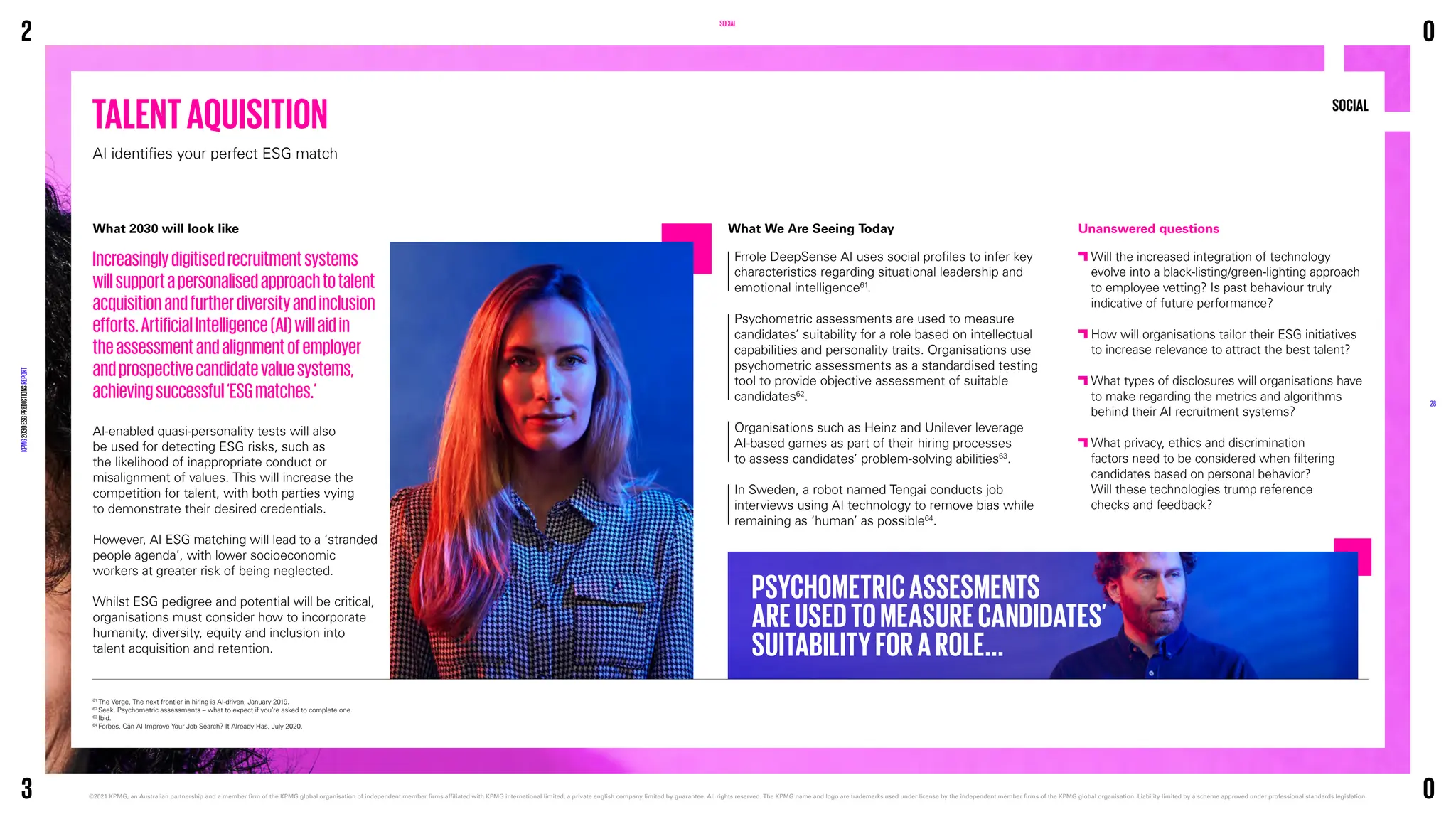 TALENTAQUISITION
AI identifies your perfect ESG match
SOCIAL
61
The Verge, The next frontier in hiring is AI-driven, January 2019.
62
Seek, Psychometric assessments – what to expect if you’re asked to complete one.
63
Ibid.
64
Forbes, Can AI Improve Your Job Search? It Already Has, July 2020.
SOCIAL
What 2030 will look like
Increasinglydigitisedrecruitmentsystems
willsupportapersonalisedapproachtotalent
acquisitionandfurtherdiversityandinclusion
efforts.ArtificialIntelligence(AI)willaidin
theassessmentandalignmentofemployer
andprospectivecandidatevaluesystems,
achievingsuccessful‘ESGmatches.’
AI-enabled quasi-personality tests will also
be used for detecting ESG risks, such as
the likelihood of inappropriate conduct or
misalignment of values. This will increase the
competition for talent, with both parties vying
to demonstrate their desired credentials.
However, AI ESG matching will lead to a ‘stranded
people agenda’, with lower socioeconomic
workers at greater risk of being neglected.
Whilst ESG pedigree and potential will be critical,
organisations must consider how to incorporate
humanity, diversity, equity and inclusion into
talent acquisition and retention.
Unanswered questions

Will the increased integration of technology
evolve into a black-listing/green-lighting approach
to employee vetting? Is past behaviour truly
indicative of future performance?

How will organisations tailor their ESG initiatives
to increase relevance to attract the best talent?

What types of disclosures will organisations have
to make regarding the metrics and algorithms
behind their AI recruitment systems?

What privacy, ethics and discrimination
factors need to be considered when filtering
candidates based on personal behavior?
Will these technologies trump reference
checks and feedback?
What We Are Seeing Today
Frrole DeepSense AI uses social profiles to infer key
characteristics regarding situational leadership and
emotional intelligence61
.
Psychometric assessments are used to measure
candidates’ suitability for a role based on intellectual
capabilities and personality traits. Organisations use
psychometric assessments as a standardised testing
tool to provide objective assessment of suitable
candidates62
.
Organisations such as Heinz and Unilever leverage
AI-based games as part of their hiring processes
to assess candidates’ problem-solving abilities63
.
In Sweden, a robot named Tengai conducts job
interviews using AI technology to remove bias while
remaining as ‘human’ as possible64
.
PSYCHOMETRICASSESMENTS
AREUSEDTOMEASURECANDIDATES’
SUITABILITYFORAROLE...
2
KPMG
2030
ESG
PREDICTIONS
REPORT
©2021 KPMG, an Australian partnership and a member firm of the KPMG global organisation of independent member firms affiliated with KPMG international limited, a private english company limited by guarantee. 
All rights reserved. The KPMG name and logo are trademarks used under license by the independent member firms of the KPMG global organisation. Liability limited by a scheme approved under professional standards legislation.
28
3
0
0
 