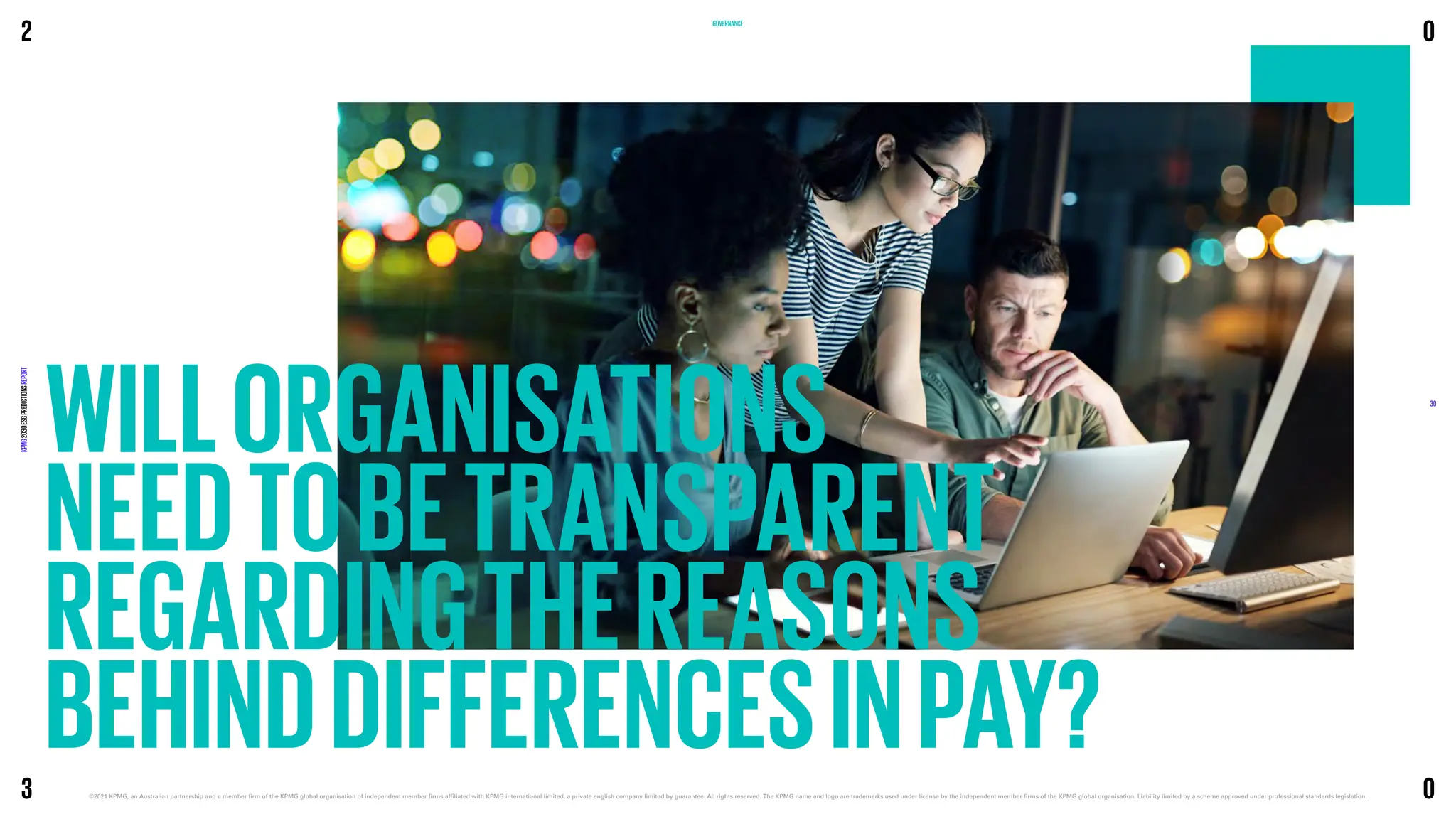 WILLORGANISATIONS
NEEDTOBETRANSPARENT
REGARDINGTHEREASONS
BEHINDDIFFERENCESINPAY?
GOVERNANCE
2
KPMG
2030
ESG
PREDICTIONS
REPORT
©2021 KPMG, an Australian partnership and a member firm of the KPMG global organisation of independent member firms affiliated with KPMG international limited, a private english company limited by guarantee. 
All rights reserved. The KPMG name and logo are trademarks used under license by the independent member firms of the KPMG global organisation. Liability limited by a scheme approved under professional standards legislation.
30
3
0
0
 