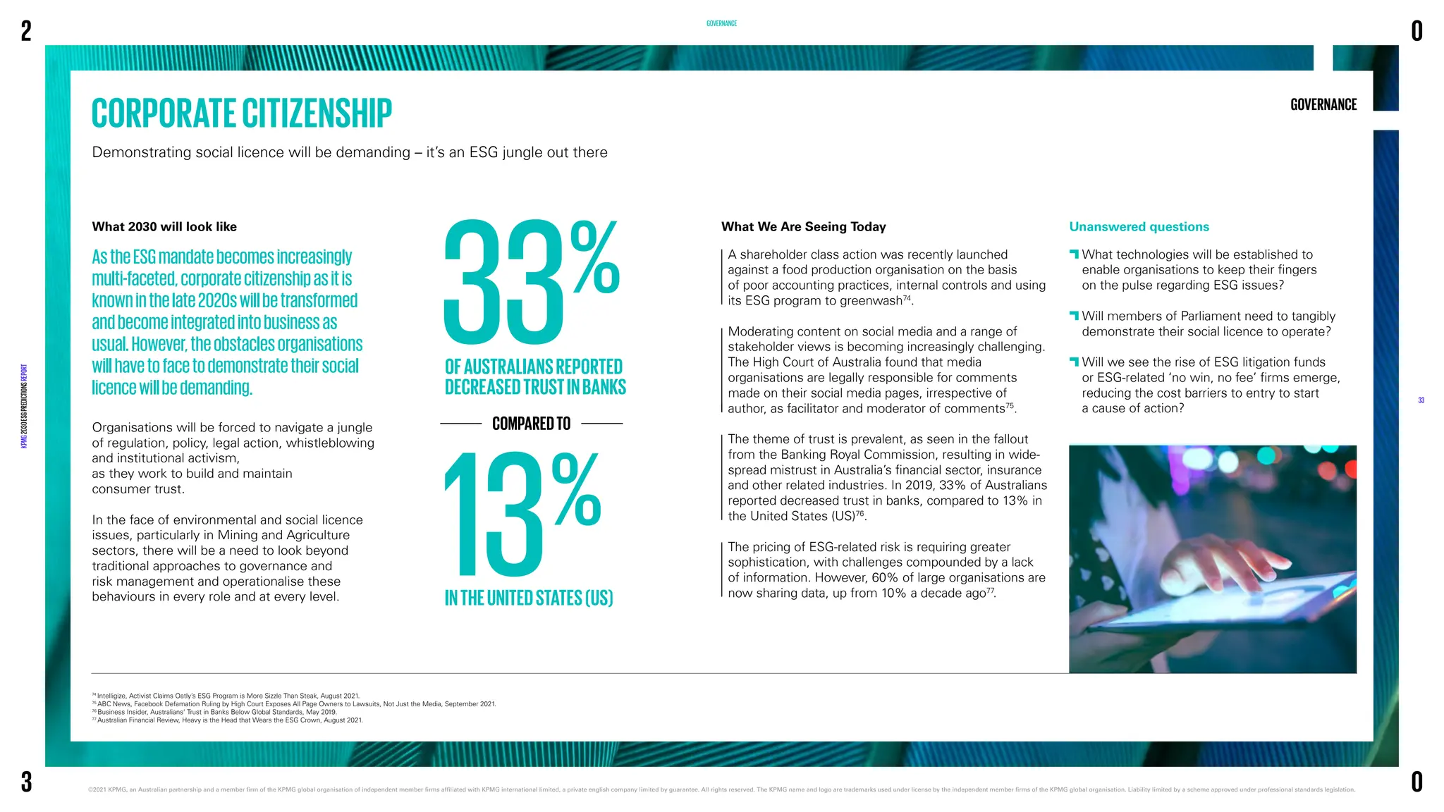 CORPORATECITIZENSHIP
Demonstrating social licence will be demanding – it’s an ESG jungle out there
GOVERNANCE
74
Intelligize, Activist Claims Oatly’s ESG Program is More Sizzle Than Steak, August 2021.
75
ABC News, Facebook Defamation Ruling by High Court Exposes All Page Owners to Lawsuits, Not Just the Media, September 2021.
76
Business Insider, Australians‘ Trust in Banks Below Global Standards, May 2019.
77
Australian Financial Review, Heavy is the Head that Wears the ESG Crown, August 2021.
GOVERNANCE
What 2030 will look like
AstheESGmandatebecomesincreasingly
multi-faceted,corporatecitizenshipasitis
knowninthelate2020swillbetransformed
andbecomeintegratedintobusinessas
usual.However,theobstaclesorganisations
willhavetofacetodemonstratetheirsocial
licencewillbedemanding.
Organisations will be forced to navigate a jungle
of regulation, policy, legal action, whistleblowing
and institutional activism,
as they work to build and maintain
consumer trust.
In the face of environmental and social licence
issues, particularly in Mining and Agriculture
sectors, there will be a need to look beyond
traditional approaches to governance and
risk management and operationalise these
behaviours in every role and at every level.
A shareholder class action was recently launched
against a food production organisation on the basis
of poor accounting practices, internal controls and using
its ESG program to greenwash74
.
Moderating content on social media and a range of
stakeholder views is becoming increasingly challenging.
The High Court of Australia found that media
organisations are legally responsible for comments
made on their social media pages, irrespective of
author, as facilitator and moderator of comments75
.
The theme of trust is prevalent, as seen in the fallout
from the Banking Royal Commission, resulting in wide-
spread mistrust in Australia’s financial sector, insurance
and other related industries. In 2019, 33% of Australians
reported decreased trust in banks, compared to 13% in
the United States (US)76
.
The pricing of ESG-related risk is requiring greater
sophistication, with challenges compounded by a lack
of information. However, 60% of large organisations are
now sharing data, up from 10% a decade ago77
.
Unanswered questions

What technologies will be established to
enable organisations to keep their fingers
on the pulse regarding ESG issues?

Will members of Parliament need to tangibly
demonstrate their social licence to operate?

Will we see the rise of ESG litigation funds
or ESG-related ‘no win, no fee’ firms emerge,
reducing the cost barriers to entry to start
a cause of action?
What We Are Seeing Today
33%
OFAUSTRALIANSREPORTED
DECREASEDTRUSTINBANKS
13%
INTHEUNITEDSTATES(US)
COMPAREDTO
2
KPMG
2030
ESG
PREDICTIONS
REPORT
©2021 KPMG, an Australian partnership and a member firm of the KPMG global organisation of independent member firms affiliated with KPMG international limited, a private english company limited by guarantee. 
All rights reserved. The KPMG name and logo are trademarks used under license by the independent member firms of the KPMG global organisation. Liability limited by a scheme approved under professional standards legislation.
33
3
0
0
 