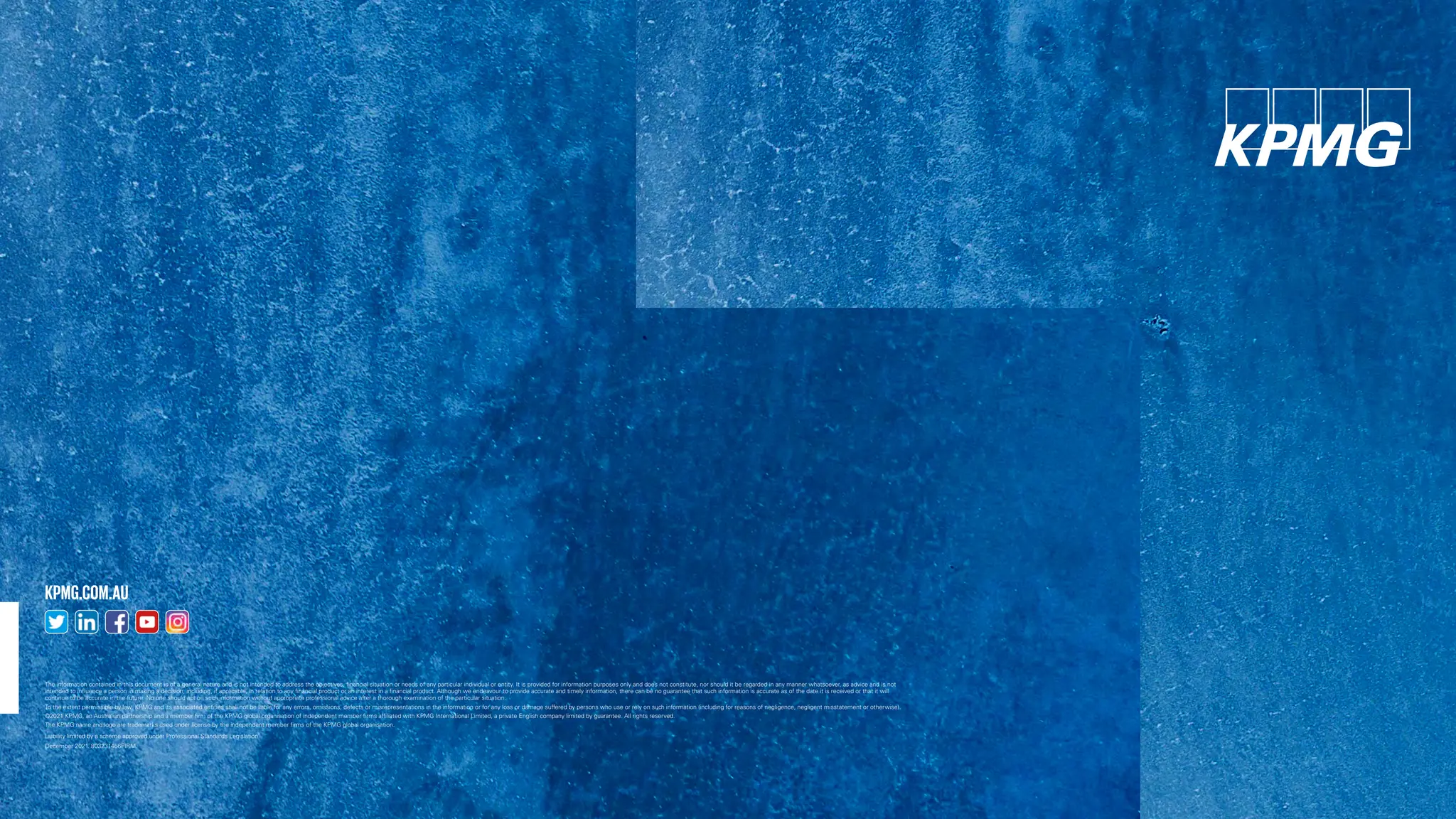 The information contained in this document is of a general nature and is not intended to address the objectives, financial situation or needs of any particular individual or entity. It is provided for information purposes only and does not constitute, nor should it be regarded in any manner whatsoever, as advice and is not
intended to influence a person in making a decision, including, if applicable, in relation to any financial product or an interest in a financial product. Although we endeavour to provide accurate and timely information, there can be no guarantee that such information is accurate as of the date it is received or that it will
continue to be accurate in the future. No one should act on such information without appropriate professional advice after a thorough examination of the particular situation.
To the extent permissible by law, KPMG and its associated entities shall not be liable for any errors, omissions, defects or misrepresentations in the information or for any loss or damage suffered by persons who use or rely on such information (including for reasons of negligence, negligent misstatement or otherwise).
©2021 KPMG, an Australian partnership and a member firm of the KPMG global organisation of independent member firms affiliated with KPMG International Limited, a private English company limited by guarantee. All rights reserved.
The KPMG name and logo are trademarks used under license by the independent member firms of the KPMG global organisation.
Liability limited by a scheme approved under Professional Standards Legislation.
December 2021. 803231466FIRM.
KPMG.COM.AU
 