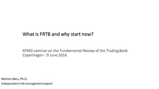What	is	FRTB	and	why	start	now?
KPMG	seminar	on	the	Fundamental	Review	of	the	Trading	Book	
Copenhagen	- 9	June	2016
Morten	Weis,	Ph.D.
Independent	risk	management	expert
 