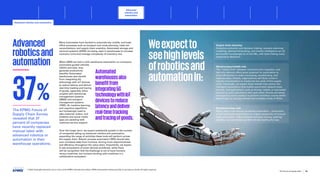 Many businesses have worked to automate key middle- and back-
office processes such as transport and route planning, trade tax
reconciliations, and supply chain analytics. Automated storage and
retrieval systems (ASRS) are being used in warehouses to increase
inventory turns and manage complexity of inventory mix.
Advanced
roboticsand
automation When ASRS are tied in with warehouse automation on conveyors,
automated guided vehicles
(AGVs) and bots, they
generate productivity
benefits. Automated
warehouses also benefit
from integrating 5G
technology with IoT devices
to reduce latency and deliver
real-time tracking and tracing
of goods, especially when
coupled with warehouse
management systems
(WMS) and transport
management systems
(TMS). AI, machine learning,
and cognitive algorithms
are increasingly used to
take customer orders, and
chatbots and social media
apps are assisting with
customer service support.
Over the longer term, we expect substantial growth in the number
of companies taking up advanced robotics and automation,
expanding the range of activities these tools will perform across
the supply chain. Robotic process automation (RPA) should take
over mundane tasks from humans, driving more responsiveness
and efficiency throughout the value chain. Importantly, we expect
to see ecosystems of smart devices proliferate, while there
will be recognition that the challenge is not to have humans
versus machines, but humans working with machines in a
collaborative ecosystem.
Weexpectto
seehighlevels
ofroboticsand
automationin:
Supply chain planning
Analytics evaluation and decision-making, scenario planning/
modeling, demand forecasting, and market intelligence can all
be handled increasingly by AI and ML, with bots making many
prescriptive decisions.
Warehousing/middle mile
The “middle mile” between manufacturers, suppliers, and
last mile delivery offers great potential for automation to
drive efficiencies in order processing, warehousing, and
logistics tasks. Initially, organizations will likely invest in
islands of automation to mechanize key parts of this supply
chain. Eventually, we expect these islands may evolve into
intelligent ecosystems that enable automated network tools,
devices, and applications, such as drones, robots, or connected
vehicles to work seamlessly with each other. Drones are being
leveraged by some retailers to perform inventory counts within
warehouses to manage diverse and complex mixes of SKUs.
Distribution/last mile
Rising labor costs should accelerate automation – particularly
in the warehouse where there is a higher proportion of manual
tasks performed – with advanced conveyor sorting, packing/
stacking, and automated guided vehicles leading the way.
Automated
warehousesalso
benefitfrom
integrating5G
technologywithIoT
devicestoreduce
latencyanddeliver
real-timetracking
andtracingofgoods.
The KPMG Future of
Supply Chain Survey
revealed that 37
percent of companies
have recently replaced
manual labor with
advanced robotics or
automation in their
warehouse operations.
37%
© 2023 Copyright owned by one or more of the KPMG International entities. KPMG International entities provide no services to clients. All rights reserved.
25
The future of supply chain
Advanced
robotics and
automation
Advanced robotics and automation
Foreword Executive summary Current context
Sustainable
supply chains
Workforce of
the future
Distributed ledger
technologies and
digital money
Sectoral
transformations
Metaverse Conclusion Contacts
Allocating activities for machines and humans
Advancing sectors Rise of the cobots
Ecosystems of smart devices for efficiency Generative AI Conclusion
 