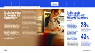 Distributedledger
technologiesand
digitalmoney
For almost a decade, the global
supply chain community has cast
a skeptical eye on the potential of
digital ledger technologies (such
as blockchain) and digital money
as mechanisms to promote trade
flows. Despite some logical use
cases (such as anti-counterfeit,
serialization, tracking, etc.), only
a handful of companies have
successfully managed to use DLTs
and DM.This is unfortunate because
there are a variety of validated
potential applications.
Bilateral and regional trade regimes
continue to thrive, leading to a proliferation
of standards, rules of origin, and tariff
and non-tariff measures. For supply
chain leaders, such cross-border trade
also involves significant documentation
that varies by market, including customs
declarations, manifests, product licenses,
packaging requirements, export evidence
and invoices, to name a few. Certain product
categories (e.g., alcohol and tobacco,
critical minerals, etc.) and hazardous goods
(e.g., fertilizers, chemicals, etc.) are heavily
regulated and their restriction/prohibition
into certain markets needs to be checked
before documentation is finalized.This
makes supply chain and logistics activities
more time- and labor-intensive, as much
of this documentation is still prepared and
managed manually.
To help with this complexity, we expect to
see DLT and DM investments grow over the
next three-to-five years, facilitating trusted
trade by standardizing data across the value
chain. DLTs and DM can assist with supply
chain visibility and enhanced traceability,
optimizing inter-company coordination, and
improving access to financing among many
other potential benefits.
Enablesupply
chainvisibilitywith
enhancedtraceability
According to our survey,
only 28 percent of
companies had clear
visibility into theirTier
2 suppliers, while 43
percent of companies
had no visibility or were
“largely unclear” about
the visibility of even
theirTier 1 suppliers.
This may change as
some early adopters are
already using DLTs to
extend their visibility
intoTier 2 and beyond.
The ability offered by DLTs for data
visibility, to trace every transaction,
and identify the actors involved can
enhance the reliability and accuracy
of product traceability and tracking.
of companies had clear
visibility into their
Tier 2 suppliers
28%
of companies had
no visibility or were
“largely unclear” about
the visibility of even
their Tier 1 suppliers
43%
© 2023 Copyright owned by one or more of the KPMG International entities. KPMG International entities provide no services to clients. All rights reserved.
42
The future of supply chain
Distributed ledger
technologies and
digital money
Distributed ledger technologies and digital money Enable supply chain visibility with enhanced traceability
Foreword Executive summary Current context
Sustainable
supply chains
Advanced
robotics and
automation
Workforce of
the future
Sectoral
transformations
Metaverse Conclusion Contacts
Optimizing inter-company coordination Improve access to financing SunRice embracing DLT Conclusion
 