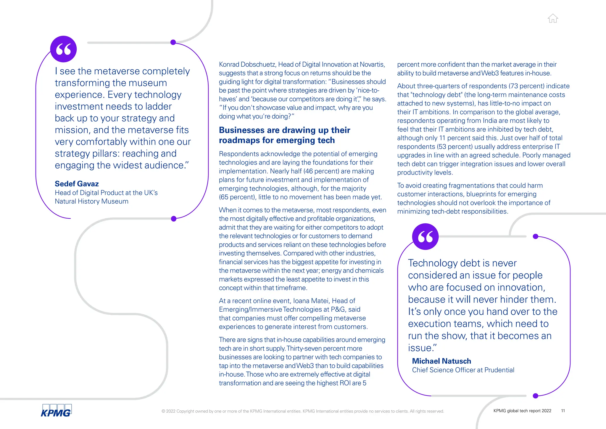 percent more confident than the market average in their
ability to build metaverse andWeb3 features in-house.
About three-quarters of respondents (73 percent) indicate
that "technology debt" (the long-term maintenance costs
attached to new systems), has little-to-no impact on
their IT ambitions. In comparison to the global average,
respondents operating from India are most likely to
feel that their IT ambitions are inhibited by tech debt,
although only 11 percent said this. Just over half of total
respondents (53 percent) usually address enterprise IT
upgrades in line with an agreed schedule. Poorly managed
tech debt can trigger integration issues and lower overall
productivity levels.
To avoid creating fragmentations that could harm
customer interactions, blueprints for emerging
technologies should not overlook the importance of
minimizing tech-debt responsibilities.
Konrad Dobschuetz, Head of Digital Innovation at Novartis,
suggests that a strong focus on returns should be the
guiding light for digital transformation:“Businesses should
be past the point where strategies are driven by ‘nice-to-
haves’ and ‘because our competitors are doing it’,
” he says.
“If you don't showcase value and impact, why are you
doing what you're doing?”
Businesses are drawing up their
roadmaps for emerging tech
Respondents acknowledge the potential of emerging
technologies and are laying the foundations for their
implementation. Nearly half (46 percent) are making
plans for future investment and implementation of
emerging technologies, although, for the majority
(65 percent), little to no movement has been made yet.
When it comes to the metaverse, most respondents, even
the most digitally effective and profitable organizations,
admit that they are waiting for either competitors to adopt
the relevant technologies or for customers to demand
products and services reliant on these technologies before
investing themselves. Compared with other industries,
financial services has the biggest appetite for investing in
the metaverse within the next year; energy and chemicals
markets expressed the least appetite to invest in this
concept within that timeframe.
At a recent online event, Ioana Matei, Head of
Emerging/ImmersiveTechnologies at P&G, said
that companies must offer compelling metaverse
experiences to generate interest from customers.
There are signs that in-house capabilities around emerging
tech are in short supply.Thirty-seven percent more
businesses are looking to partner with tech companies to
tap into the metaverse andWeb3 than to build capabilities
in-house.Those who are extremely effective at digital
transformation and are seeing the highest ROI are 5
I see the metaverse completely
transforming the museum
experience. Every technology
investment needs to ladder
back up to your strategy and
mission, and the metaverse fits
very comfortably within one our
strategy pillars: reaching and
engaging the widest audience.
”
Technology debt is never
considered an issue for people
who are focused on innovation,
because it will never hinder them.
It’s only once you hand over to the
execution teams, which need to
run the show, that it becomes an
issue.
”
Sedef Gavaz
Head of Digital Product at the UK’s
Natural History Museum
Michael Natusch
Chief Science Officer at Prudential
© 2022 Copyright owned by one or more of the KPMG International entities. KPMG International entities provide no services to clients. All rights reserved. KPMG global tech report 2022 11
 