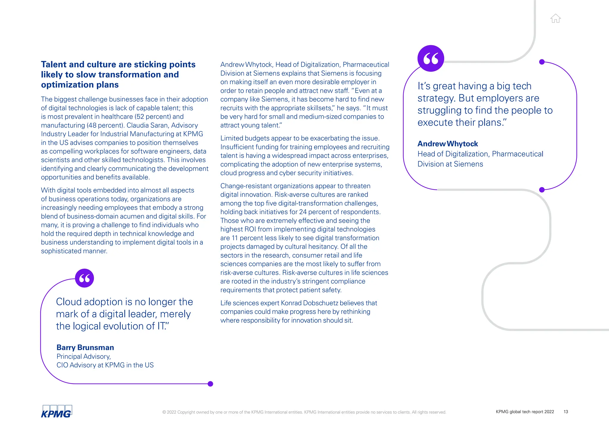 AndrewWhytock, Head of Digitalization, Pharmaceutical
Division at Siemens explains that Siemens is focusing
on making itself an even more desirable employer in
order to retain people and attract new staff. “Even at a
company like Siemens, it has become hard to find new
recruits with the appropriate skillsets,
” he says. “It must
be very hard for small and medium-sized companies to
attract young talent.
”
Limited budgets appear to be exacerbating the issue.
Insufficient funding for training employees and recruiting
talent is having a widespread impact across enterprises,
complicating the adoption of new enterprise systems,
cloud progress and cyber security initiatives.
Change-resistant organizations appear to threaten
digital innovation. Risk-averse cultures are ranked
among the top five digital-transformation challenges,
holding back initiatives for 24 percent of respondents.
Those who are extremely effective and seeing the
highest ROI from implementing digital technologies
are 11 percent less likely to see digital transformation
projects damaged by cultural hesitancy. Of all the
sectors in the research, consumer retail and life
sciences companies are the most likely to suffer from
risk-averse cultures. Risk-averse cultures in life sciences
are rooted in the industry’s stringent compliance
requirements that protect patient safety.
Life sciences expert Konrad Dobschuetz believes that
companies could make progress here by rethinking
where responsibility for innovation should sit.
Talent and culture are sticking points
likely to slow transformation and
optimization plans
The biggest challenge businesses face in their adoption
of digital technologies is lack of capable talent; this
is most prevalent in healthcare (52 percent) and
manufacturing (48 percent). Claudia Saran, Advisory
Industry Leader for Industrial Manufacturing at KPMG
in the US advises companies to position themselves
as compelling workplaces for software engineers, data
scientists and other skilled technologists. This involves
identifying and clearly communicating the development
opportunities and benefits available.
With digital tools embedded into almost all aspects
of business operations today, organizations are
increasingly needing employees that embody a strong
blend of business-domain acumen and digital skills. For
many, it is proving a challenge to find individuals who
hold the required depth in technical knowledge and
business understanding to implement digital tools in a
sophisticated manner.
It’s great having a big tech
strategy. But employers are
struggling to find the people to
execute their plans.
”
AndrewWhytock
Head of Digitalization, Pharmaceutical
Division at Siemens
Cloud adoption is no longer the
mark of a digital leader, merely
the logical evolution of IT.
”
Barry Brunsman
Principal Advisory,
CIO Advisory at KPMG in the US
© 2022 Copyright owned by one or more of the KPMG International entities. KPMG International entities provide no services to clients. All rights reserved. KPMG global tech report 2022 13
 