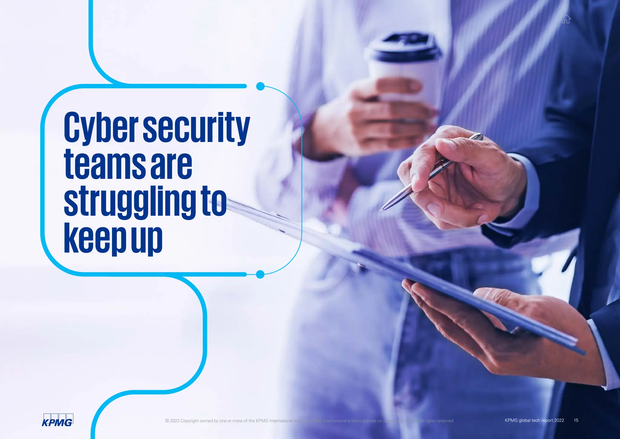 Cybersecurity
teamsare
strugglingto
keepup
© 2022 Copyright owned by one or more of the KPMG International entities. KPMG International entities provide no services to clients. All rights reserved. 15
KPMG global tech report 2022
 