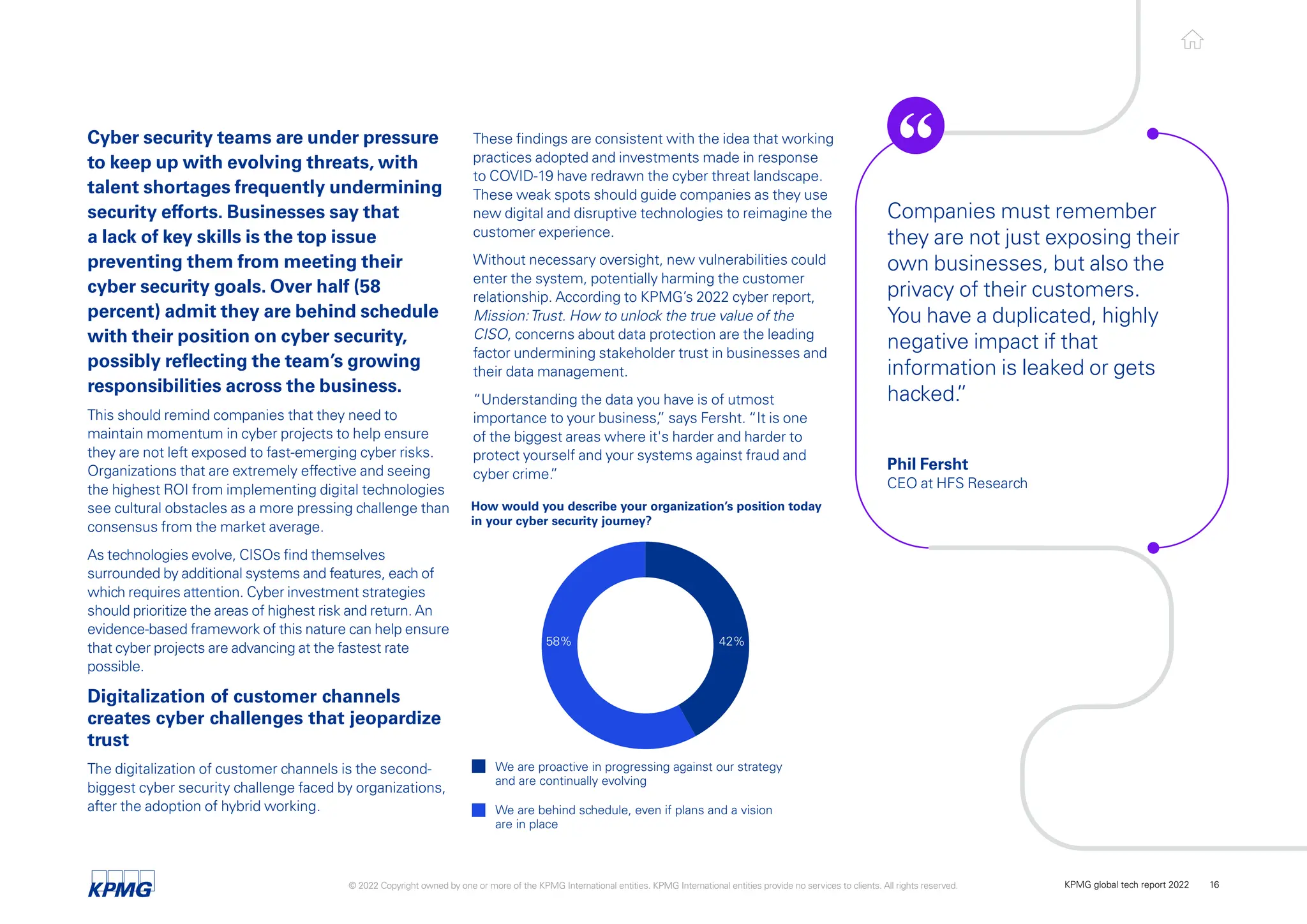 Cyber security teams are under pressure
to keep up with evolving threats, with
talent shortages frequently undermining
security efforts. Businesses say that
a lack of key skills is the top issue
preventing them from meeting their
cyber security goals. Over half (58
percent) admit they are behind schedule
with their position on cyber security,
possibly reflecting the team’s growing
responsibilities across the business.
This should remind companies that they need to
maintain momentum in cyber projects to help ensure
they are not left exposed to fast-emerging cyber risks.
Organizations that are extremely effective and seeing
the highest ROI from implementing digital technologies
see cultural obstacles as a more pressing challenge than
consensus from the market average.
As technologies evolve, CISOs find themselves
surrounded by additional systems and features, each of
which requires attention. Cyber investment strategies
should prioritize the areas of highest risk and return. An
evidence-based framework of this nature can help ensure
that cyber projects are advancing at the fastest rate
possible.
Digitalization of customer channels
creates cyber challenges that jeopardize
trust
The digitalization of customer channels is the second-
biggest cyber security challenge faced by organizations,
after the adoption of hybrid working.
How would you describe your organization’s position today
in your cyber security journey?
We are proactive in progressing against our strategy
and are continually evolving
We are behind schedule, even if plans and a vision
are in place
42%
58%
These findings are consistent with the idea that working
practices adopted and investments made in response
to COVID-19 have redrawn the cyber threat landscape.
These weak spots should guide companies as they use
new digital and disruptive technologies to reimagine the
customer experience.
Without necessary oversight, new vulnerabilities could
enter the system, potentially harming the customer
relationship. According to KPMG’s 2022 cyber report,
Mission:Trust. How to unlock the true value of the
CISO, concerns about data protection are the leading
factor undermining stakeholder trust in businesses and
their data management.
“Understanding the data you have is of utmost
importance to your business,
” says Fersht. “It is one
of the biggest areas where it's harder and harder to
protect yourself and your systems against fraud and
cyber crime.
”
Companies must remember
they are not just exposing their
own businesses, but also the
privacy of their customers.
You have a duplicated, highly
negative impact if that
information is leaked or gets
hacked.
”
Phil Fersht
CEO at HFS Research
© 2022 Copyright owned by one or more of the KPMG International entities. KPMG International entities provide no services to clients. All rights reserved. KPMG global tech report 2022 16
 