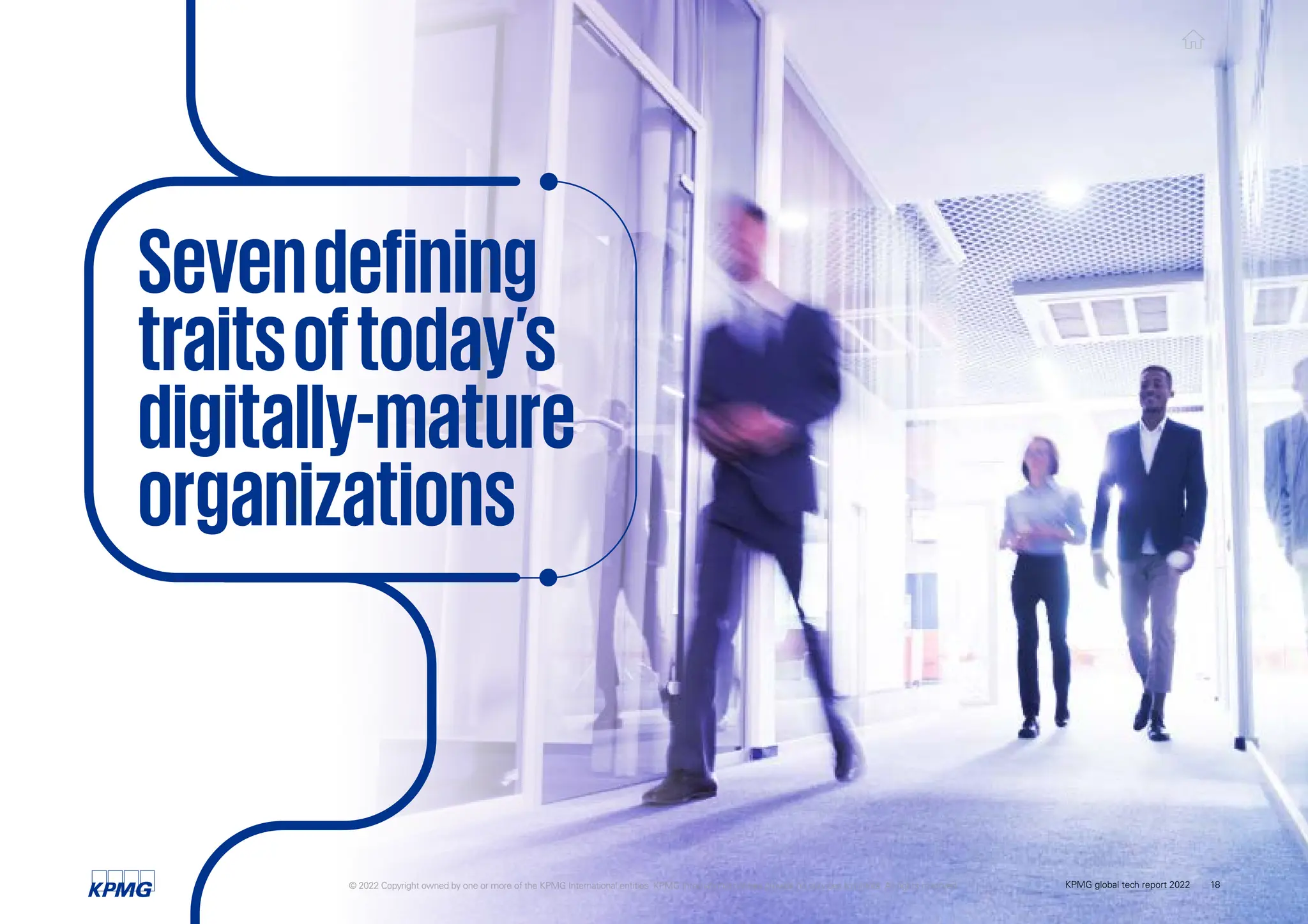 Sevendefining
traitsoftoday’s
digitally-mature
organizations
© 2022 Copyright owned by one or more of the KPMG International entities. KPMG International entities provide no services to clients. All rights reserved. KPMG global tech report 2022 18
 