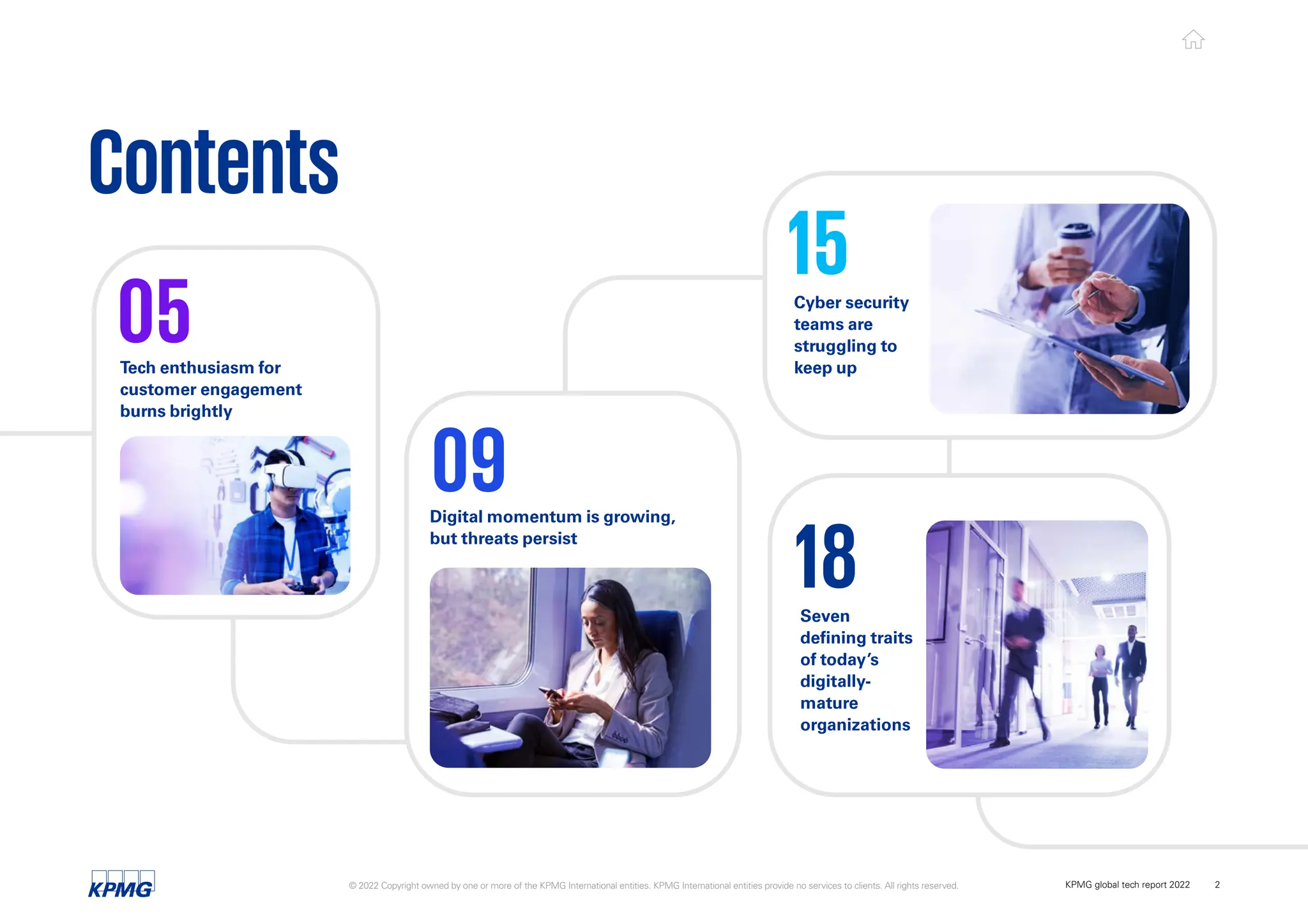 Contents
05
09
15
18
Digital momentum is growing,
but threats persist
Seven
defining traits
of today’s
digitally-
mature
organizations
Cyber security
teams are
struggling to
keep up
Tech enthusiasm for
customer engagement
burns brightly
© 2022 Copyright owned by one or more of the KPMG International entities. KPMG International entities provide no services to clients. All rights reserved. KPMG global tech report 2022 2
 