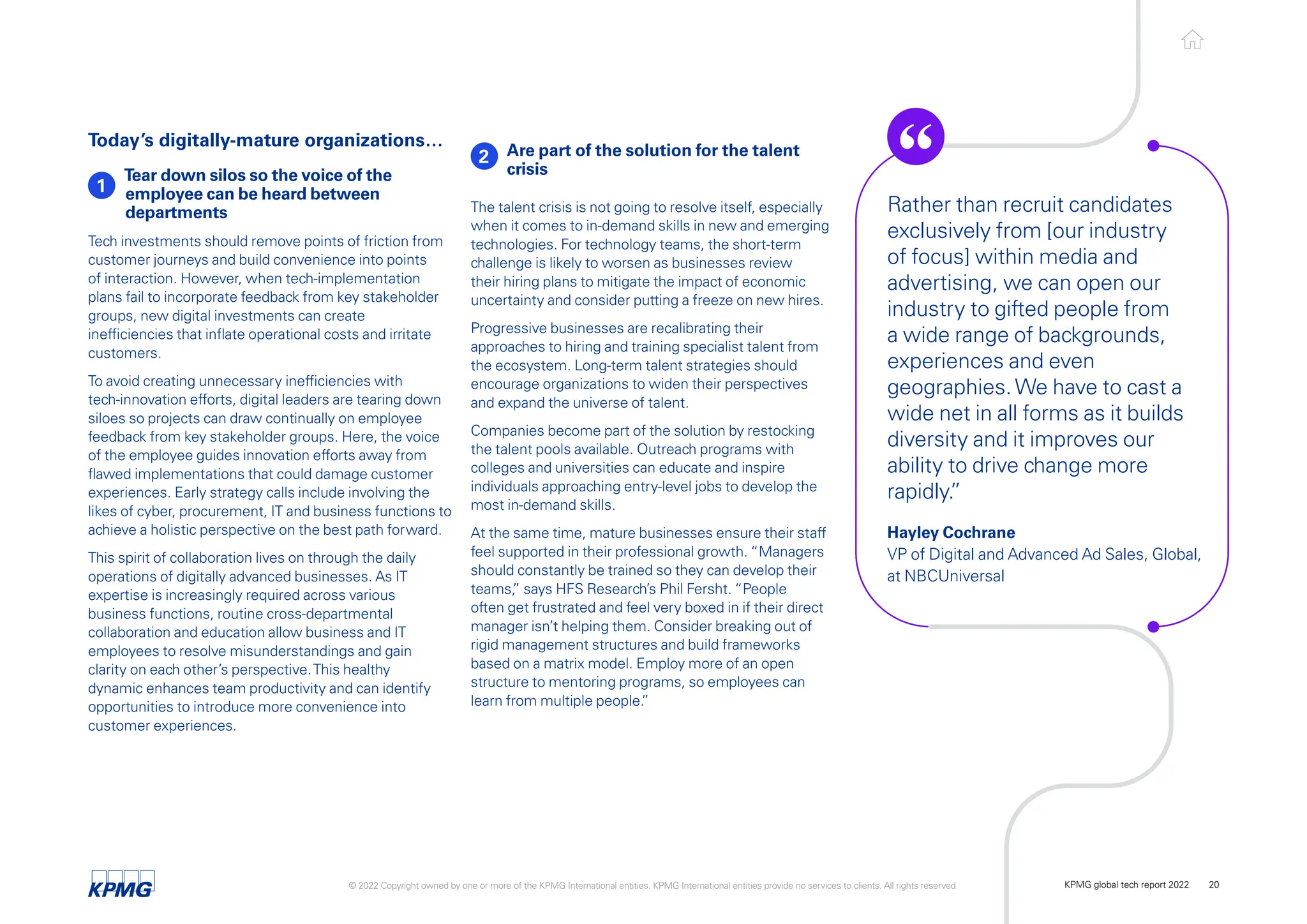 Today’s digitally-mature organizations…
1
Tear down silos so the voice of the
employee can be heard between
departments
Tech investments should remove points of friction from
customer journeys and build convenience into points
of interaction. However, when tech-implementation
plans fail to incorporate feedback from key stakeholder
groups, new digital investments can create
inefficiencies that inflate operational costs and irritate
customers.
To avoid creating unnecessary inefficiencies with
tech-innovation efforts, digital leaders are tearing down
siloes so projects can draw continually on employee
feedback from key stakeholder groups. Here, the voice
of the employee guides innovation efforts away from
flawed implementations that could damage customer
experiences. Early strategy calls include involving the
likes of cyber, procurement, IT and business functions to
achieve a holistic perspective on the best path forward.
This spirit of collaboration lives on through the daily
operations of digitally advanced businesses. As IT
expertise is increasingly required across various
business functions, routine cross-departmental
collaboration and education allow business and IT
employees to resolve misunderstandings and gain
clarity on each other’s perspective.This healthy
dynamic enhances team productivity and can identify
opportunities to introduce more convenience into
customer experiences.
2 Are part of the solution for the talent
crisis
The talent crisis is not going to resolve itself, especially
when it comes to in-demand skills in new and emerging
technologies. For technology teams, the short-term
challenge is likely to worsen as businesses review
their hiring plans to mitigate the impact of economic
uncertainty and consider putting a freeze on new hires.
Progressive businesses are recalibrating their
approaches to hiring and training specialist talent from
the ecosystem. Long-term talent strategies should
encourage organizations to widen their perspectives
and expand the universe of talent.
Companies become part of the solution by restocking
the talent pools available. Outreach programs with
colleges and universities can educate and inspire
individuals approaching entry-level jobs to develop the
most in-demand skills.
At the same time, mature businesses ensure their staff
feel supported in their professional growth. “Managers
should constantly be trained so they can develop their
teams,
” says HFS Research’s Phil Fersht. “People
often get frustrated and feel very boxed in if their direct
manager isn’t helping them. Consider breaking out of
rigid management structures and build frameworks
based on a matrix model. Employ more of an open
structure to mentoring programs, so employees can
learn from multiple people.
”
Rather than recruit candidates
exclusively from [our industry
of focus] within media and
advertising, we can open our
industry to gifted people from
a wide range of backgrounds,
experiences and even
geographies.We have to cast a
wide net in all forms as it builds
diversity and it improves our
ability to drive change more
rapidly.
”
Hayley Cochrane
VP of Digital and Advanced Ad Sales, Global,
at NBCUniversal
© 2022 Copyright owned by one or more of the KPMG International entities. KPMG International entities provide no services to clients. All rights reserved. KPMG global tech report 2022 20
 