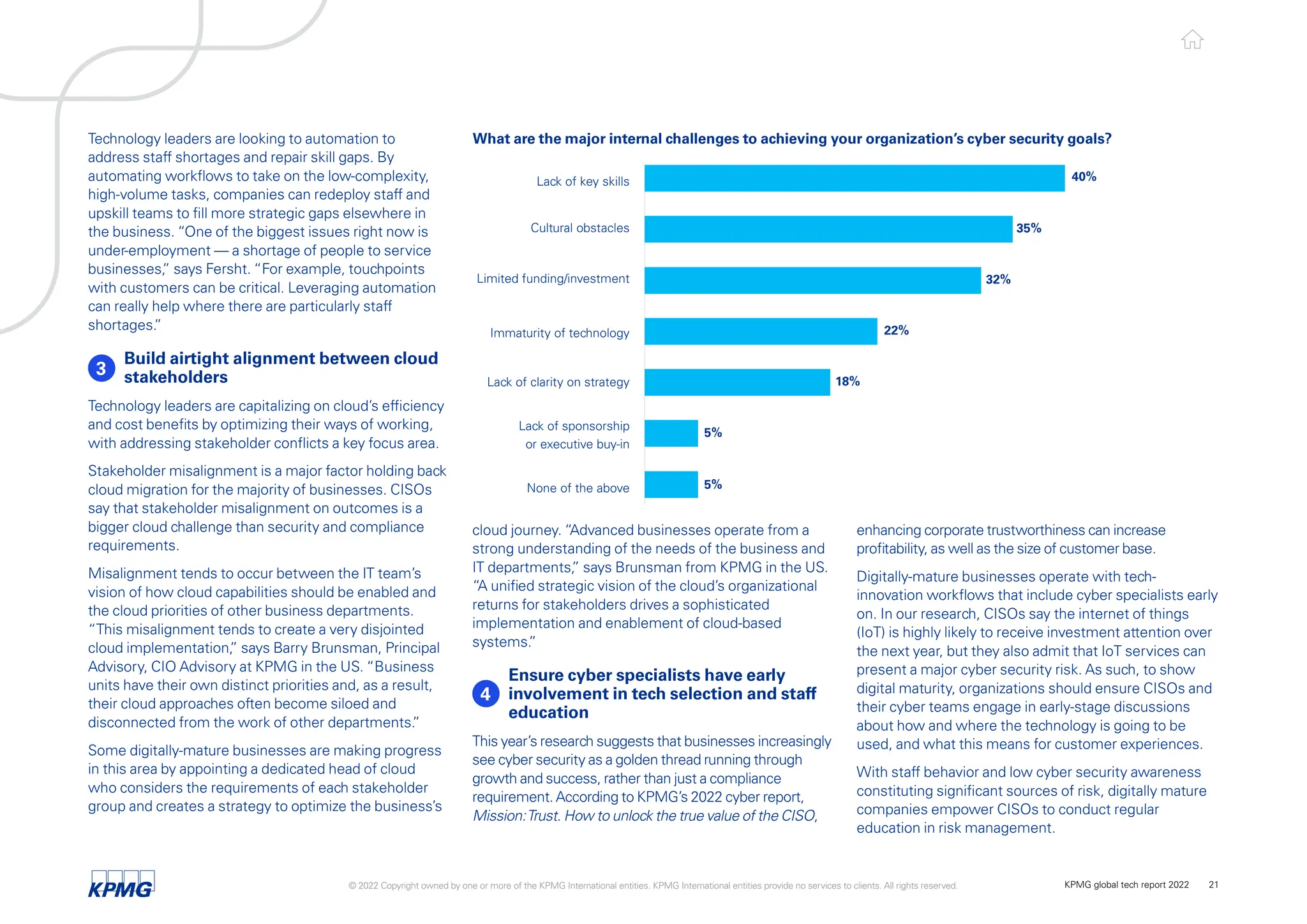 cloud journey. “Advanced businesses operate from a
strong understanding of the needs of the business and
IT departments,
” says Brunsman from KPMG in the US.
“A unified strategic vision of the cloud’s organizational
returns for stakeholders drives a sophisticated
implementation and enablement of cloud-based
systems.
”
4 
Ensure cyber specialists have early
involvement in tech selection and staff
education
This year’s research suggests that businesses increasingly
see cyber security as a golden thread running through
growth and success, rather than just a compliance
requirement. According to KPMG’s 2022 cyber report,
Mission:Trust. How to unlock the true value of the CISO,
Technology leaders are looking to automation to
address staff shortages and repair skill gaps. By
automating workflows to take on the low-complexity,
high-volume tasks, companies can redeploy staff and
upskill teams to fill more strategic gaps elsewhere in
the business. “One of the biggest issues right now is
under-employment — a shortage of people to service
businesses,
” says Fersht. “For example, touchpoints
with customers can be critical. Leveraging automation
can really help where there are particularly staff
shortages.
”
3
Build airtight alignment between cloud
stakeholders
Technology leaders are capitalizing on cloud’s efficiency
and cost benefits by optimizing their ways of working,
with addressing stakeholder conflicts a key focus area.
Stakeholder misalignment is a major factor holding back
cloud migration for the majority of businesses. CISOs
say that stakeholder misalignment on outcomes is a
bigger cloud challenge than security and compliance
requirements.
Misalignment tends to occur between the IT team’s
vision of how cloud capabilities should be enabled and
the cloud priorities of other business departments.
“This misalignment tends to create a very disjointed
cloud implementation,
” says Barry Brunsman, Principal
Advisory, CIO Advisory at KPMG in the US. “Business
units have their own distinct priorities and, as a result,
their cloud approaches often become siloed and
disconnected from the work of other departments.
”
Some digitally-mature businesses are making progress
in this area by appointing a dedicated head of cloud
who considers the requirements of each stakeholder
group and creates a strategy to optimize the business’s
enhancing corporate trustworthiness can increase
profitability, as well as the size of customer base.
Digitally-mature businesses operate with tech-
innovation workflows that include cyber specialists early
on. In our research, CISOs say the internet of things
(IoT) is highly likely to receive investment attention over
the next year, but they also admit that IoT services can
present a major cyber security risk. As such, to show
digital maturity, organizations should ensure CISOs and
their cyber teams engage in early-stage discussions
about how and where the technology is going to be
used, and what this means for customer experiences.
With staff behavior and low cyber security awareness
constituting significant sources of risk, digitally mature
companies empower CISOs to conduct regular
education in risk management.
What are the major internal challenges to achieving your organization’s cyber security goals?
Lack of key skills
Cultural obstacles
Limited funding/investment
Immaturity of technology
Lack of clarity on strategy
Lack of sponsorship
or executive buy-in
None of the above
40%
35%
32%
22%
18%
5%
5%
© 2022 Copyright owned by one or more of the KPMG International entities. KPMG International entities provide no services to clients. All rights reserved. KPMG global tech report 2022 21
 