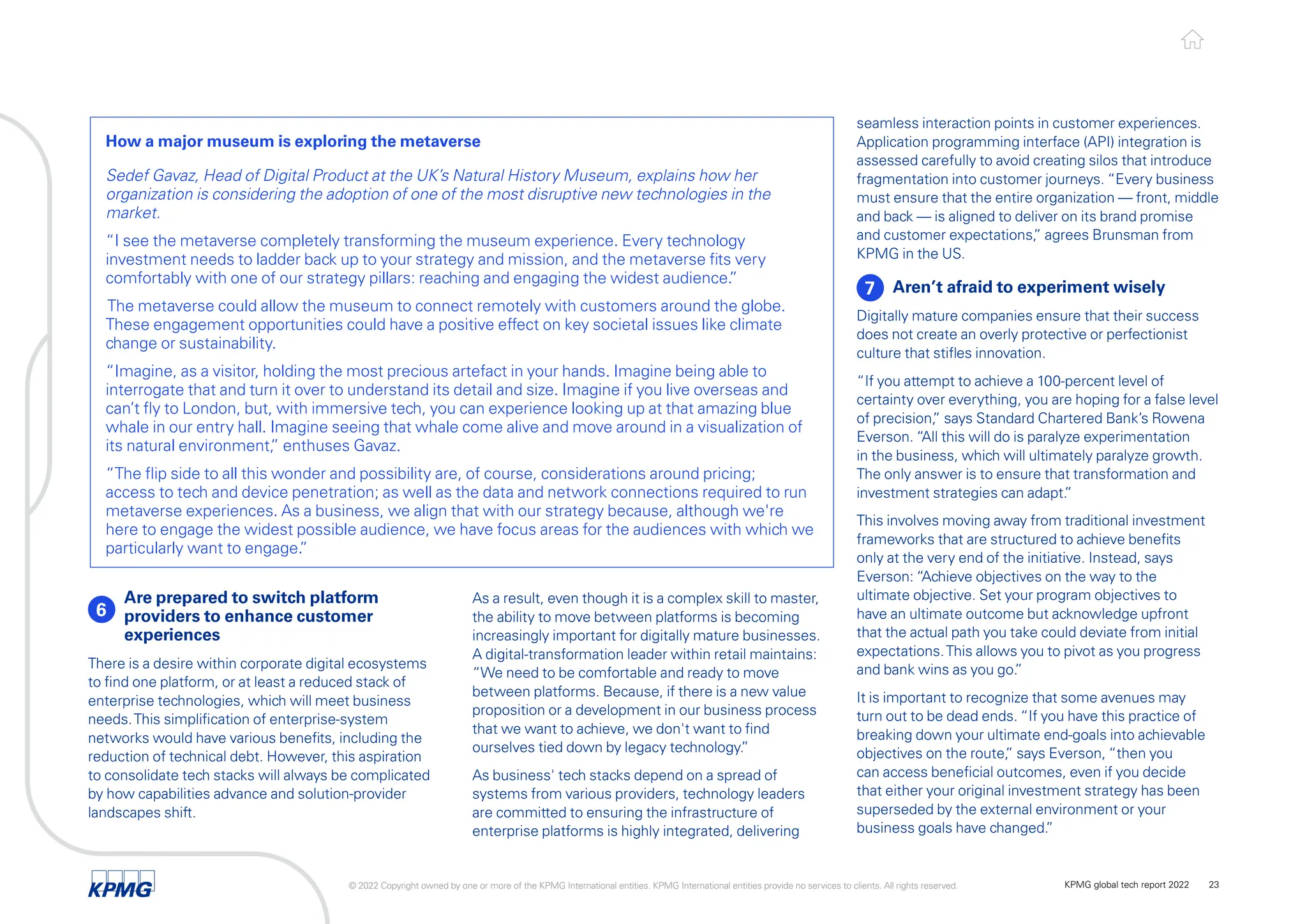 seamless interaction points in customer experiences.
Application programming interface (API) integration is
assessed carefully to avoid creating silos that introduce
fragmentation into customer journeys. “Every business
must ensure that the entire organization — front, middle
and back — is aligned to deliver on its brand promise
and customer expectations,
” agrees Brunsman from
KPMG in the US.
7 Aren’t afraid to experiment wisely
Digitally mature companies ensure that their success
does not create an overly protective or perfectionist
culture that stifles innovation.
“If you attempt to achieve a 100-percent level of
certainty over everything, you are hoping for a false level
of precision,
” says Standard Chartered Bank’s Rowena
Everson. “All this will do is paralyze experimentation
in the business, which will ultimately paralyze growth.
The only answer is to ensure that transformation and
investment strategies can adapt.
”
This involves moving away from traditional investment
frameworks that are structured to achieve benefits
only at the very end of the initiative. Instead, says
Everson: “Achieve objectives on the way to the
ultimate objective. Set your program objectives to
have an ultimate outcome but acknowledge upfront
that the actual path you take could deviate from initial
expectations.This allows you to pivot as you progress
and bank wins as you go.
”
It is important to recognize that some avenues may
turn out to be dead ends. “If you have this practice of
breaking down your ultimate end-goals into achievable
objectives on the route,
” says Everson, “then you
can access beneficial outcomes, even if you decide
that either your original investment strategy has been
superseded by the external environment or your
business goals have changed.
”
6
Are prepared to switch platform
providers to enhance customer
experiences
There is a desire within corporate digital ecosystems
to find one platform, or at least a reduced stack of
enterprise technologies, which will meet business
needs.This simplification of enterprise-system
networks would have various benefits, including the
reduction of technical debt. However, this aspiration
to consolidate tech stacks will always be complicated
by how capabilities advance and solution-provider
landscapes shift.
How a major museum is exploring the metaverse
Sedef Gavaz, Head of Digital Product at the UK’s Natural History Museum, explains how her
organization is considering the adoption of one of the most disruptive new technologies in the
market.
“I see the metaverse completely transforming the museum experience. Every technology
investment needs to ladder back up to your strategy and mission, and the metaverse fits very
comfortably with one of our strategy pillars: reaching and engaging the widest audience.
”
The metaverse could allow the museum to connect remotely with customers around the globe.
These engagement opportunities could have a positive effect on key societal issues like climate
change or sustainability.
“Imagine, as a visitor, holding the most precious artefact in your hands. Imagine being able to
interrogate that and turn it over to understand its detail and size. Imagine if you live overseas and
can’t fly to London, but, with immersive tech, you can experience looking up at that amazing blue
whale in our entry hall. Imagine seeing that whale come alive and move around in a visualization of
its natural environment,
” enthuses Gavaz.
“The flip side to all this wonder and possibility are, of course, considerations around pricing;
access to tech and device penetration; as well as the data and network connections required to run
metaverse experiences. As a business, we align that with our strategy because, although we're
here to engage the widest possible audience, we have focus areas for the audiences with which we
particularly want to engage.
”
As a result, even though it is a complex skill to master,
the ability to move between platforms is becoming
increasingly important for digitally mature businesses.
A digital-transformation leader within retail maintains:
“We need to be comfortable and ready to move
between platforms. Because, if there is a new value
proposition or a development in our business process
that we want to achieve, we don't want to find
ourselves tied down by legacy technology.
”
As business' tech stacks depend on a spread of
systems from various providers, technology leaders
are committed to ensuring the infrastructure of
enterprise platforms is highly integrated, delivering
© 2022 Copyright owned by one or more of the KPMG International entities. KPMG International entities provide no services to clients. All rights reserved. KPMG global tech report 2022 23
 