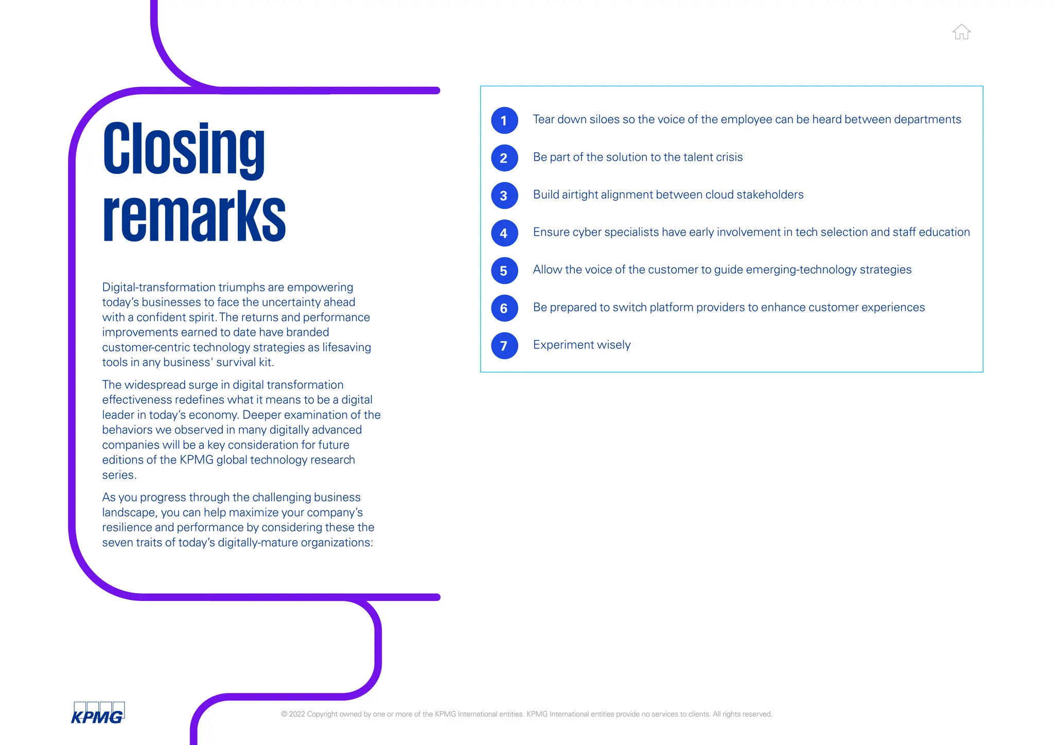 Digital-transformation triumphs are empowering
today’s businesses to face the uncertainty ahead
with a confident spirit.The returns and performance
improvements earned to date have branded
customer-centric technology strategies as lifesaving
tools in any business' survival kit.
The widespread surge in digital transformation
effectiveness redefines what it means to be a digital
leader in today’s economy. Deeper examination of the
behaviors we observed in many digitally advanced
companies will be a key consideration for future
editions of the KPMG global technology research
series.
As you progress through the challenging business
landscape, you can help maximize your company’s
resilience and performance by considering these the
seven traits of today’s digitally-mature organizations:
1 Tear down siloes so the voice of the employee can be heard between departments
2 Be part of the solution to the talent crisis
3 Build airtight alignment between cloud stakeholders
4 Ensure cyber specialists have early involvement in tech selection and staff education
5 Allow the voice of the customer to guide emerging-technology strategies
6 Be prepared to switch platform providers to enhance customer experiences
7 Experiment wisely
Closing
remarks
© 2022 Copyright owned by one or more of the KPMG International entities. KPMG International entities provide no services to clients. All rights reserved. KPMG global tech report 2022 24
 