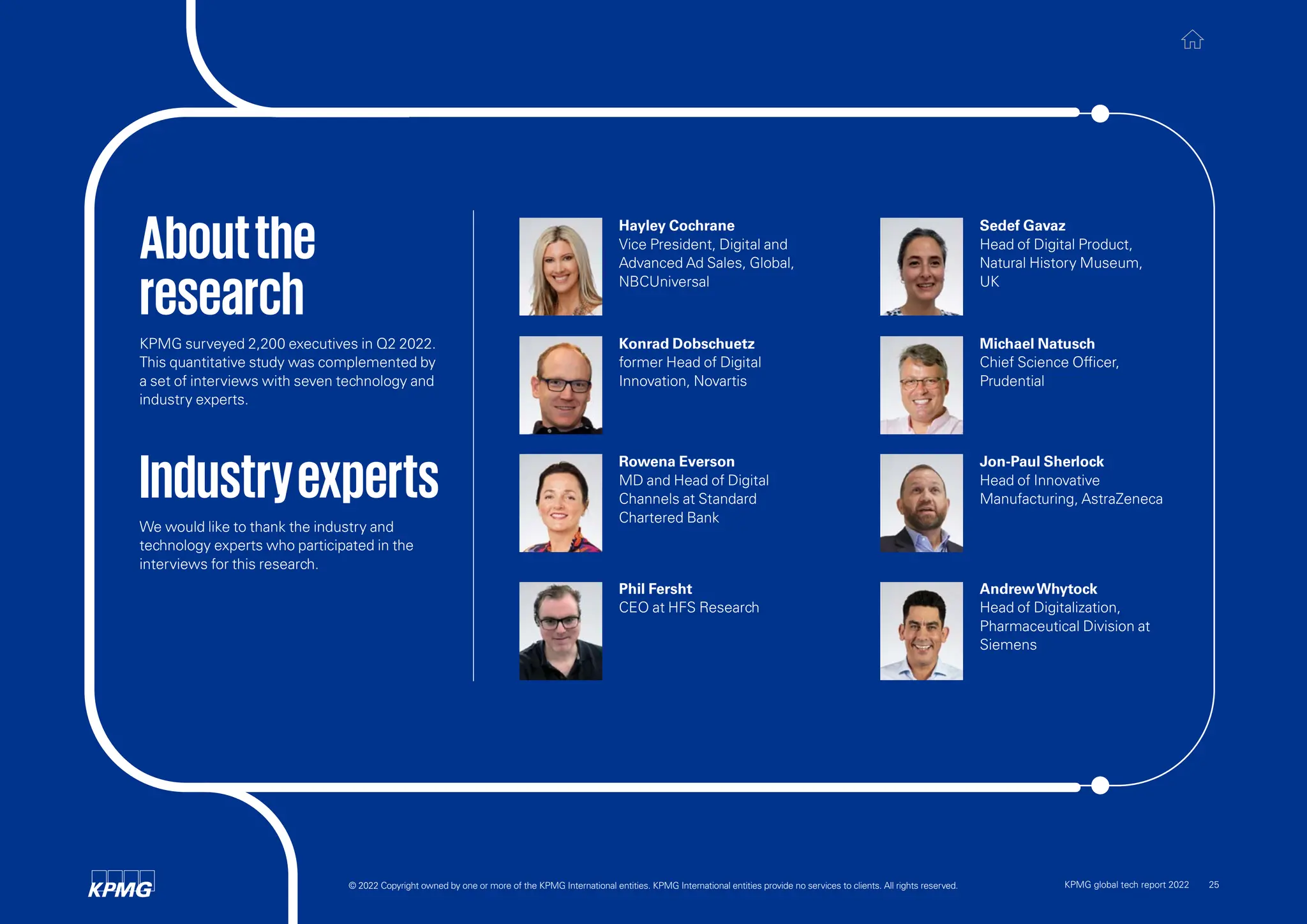 Aboutthe
research
KPMG surveyed 2,200 executives in Q2 2022.
This quantitative study was complemented by
a set of interviews with seven technology and
industry experts.
Industryexperts
We would like to thank the industry and
technology experts who participated in the
interviews for this research.
Hayley Cochrane
Vice President, Digital and
Advanced Ad Sales, Global,
NBCUniversal
Jon-Paul Sherlock
Head of Innovative
Manufacturing, AstraZeneca
Konrad Dobschuetz
former Head of Digital
Innovation, Novartis
Sedef Gavaz
Head of Digital Product,
Natural History Museum,
UK
AndrewWhytock
Head of Digitalization,
Pharmaceutical Division at
Siemens
Rowena Everson
MD and Head of Digital
Channels at Standard
Chartered Bank
Michael Natusch
Chief Science Officer,
Prudential
Phil Fersht
CEO at HFS Research
© 2022 Copyright owned by one or more of the KPMG International entities. KPMG International entities provide no services to clients. All rights reserved. KPMG global tech report 2022 25
 