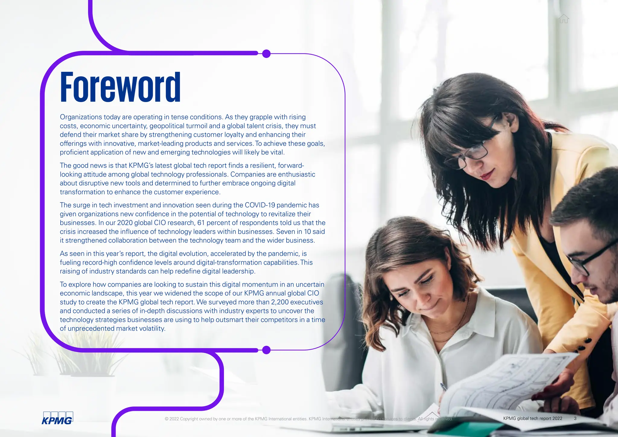 Organizations today are operating in tense conditions. As they grapple with rising
costs, economic uncertainty, geopolitical turmoil and a global talent crisis, they must
defend their market share by strengthening customer loyalty and enhancing their
offerings with innovative, market-leading products and services.To achieve these goals,
proficient application of new and emerging technologies will likely be vital.
The good news is that KPMG’s latest global tech report finds a resilient, forward-
looking attitude among global technology professionals. Companies are enthusiastic
about disruptive new tools and determined to further embrace ongoing digital
transformation to enhance the customer experience.
The surge in tech investment and innovation seen during the COVID-19 pandemic has
given organizations new confidence in the potential of technology to revitalize their
businesses. In our 2020 global CIO research, 61 percent of respondents told us that the
crisis increased the influence of technology leaders within businesses. Seven in 10 said
it strengthened collaboration between the technology team and the wider business.
As seen in this year’s report, the digital evolution, accelerated by the pandemic, is
fueling record-high confidence levels around digital-transformation capabilities.This
raising of industry standards can help redefine digital leadership.
To explore how companies are looking to sustain this digital momentum in an uncertain
economic landscape, this year we widened the scope of our KPMG annual global CIO
study to create the KPMG global tech report.We surveyed more than 2,200 executives
and conducted a series of in-depth discussions with industry experts to uncover the
technology strategies businesses are using to help outsmart their competitors in a time
of unprecedented market volatility.
Foreword
© 2022 Copyright owned by one or more of the KPMG International entities. KPMG International entities provide no services to clients. All rights reserved. KPMG global tech report 2022 3
 