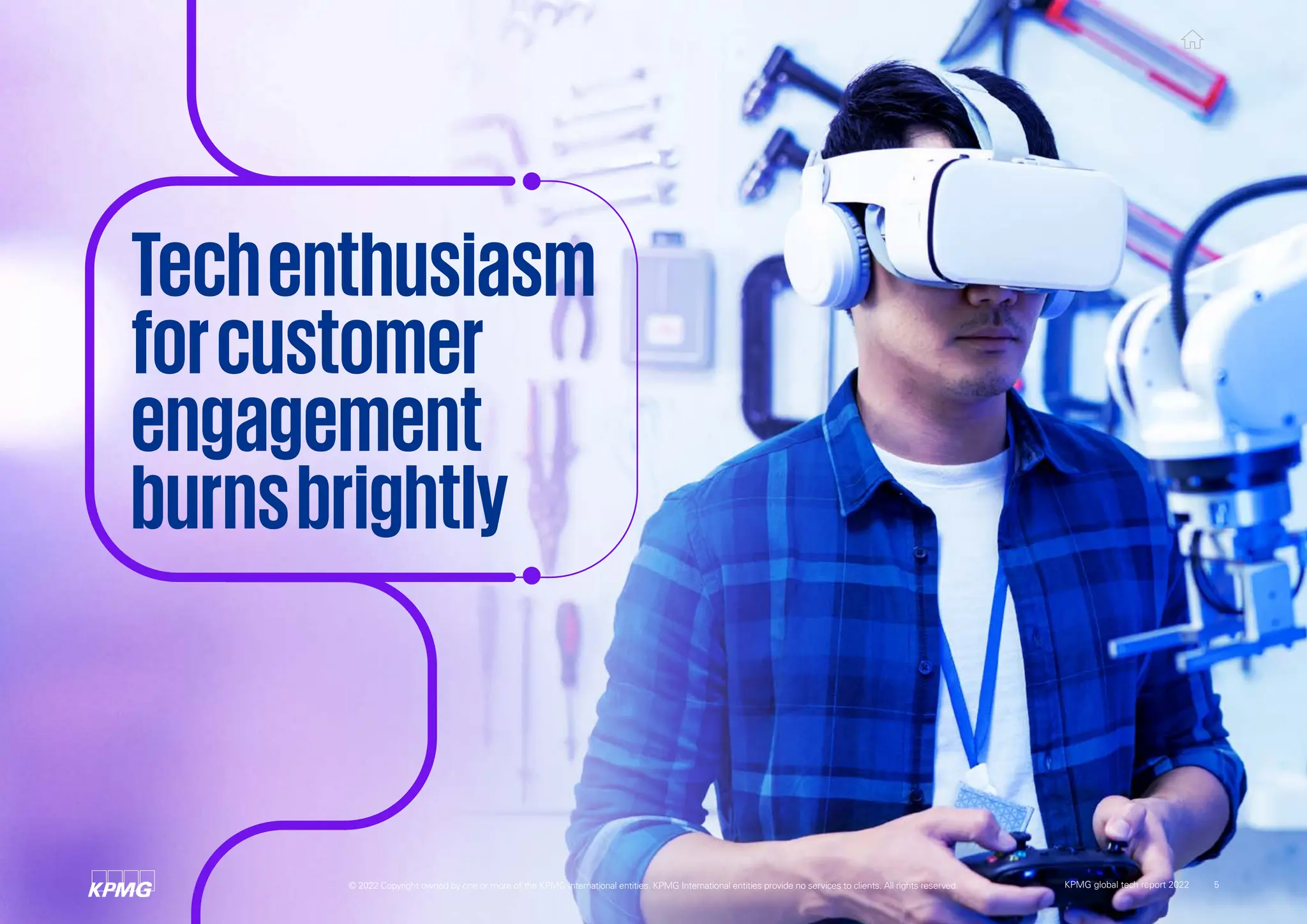 Techenthusiasm
forcustomer
engagement
burnsbrightly
© 2022 Copyright owned by one or more of the KPMG International entities. KPMG International entities provide no services to clients. All rights reserved. KPMG global tech report 2022 5
 
