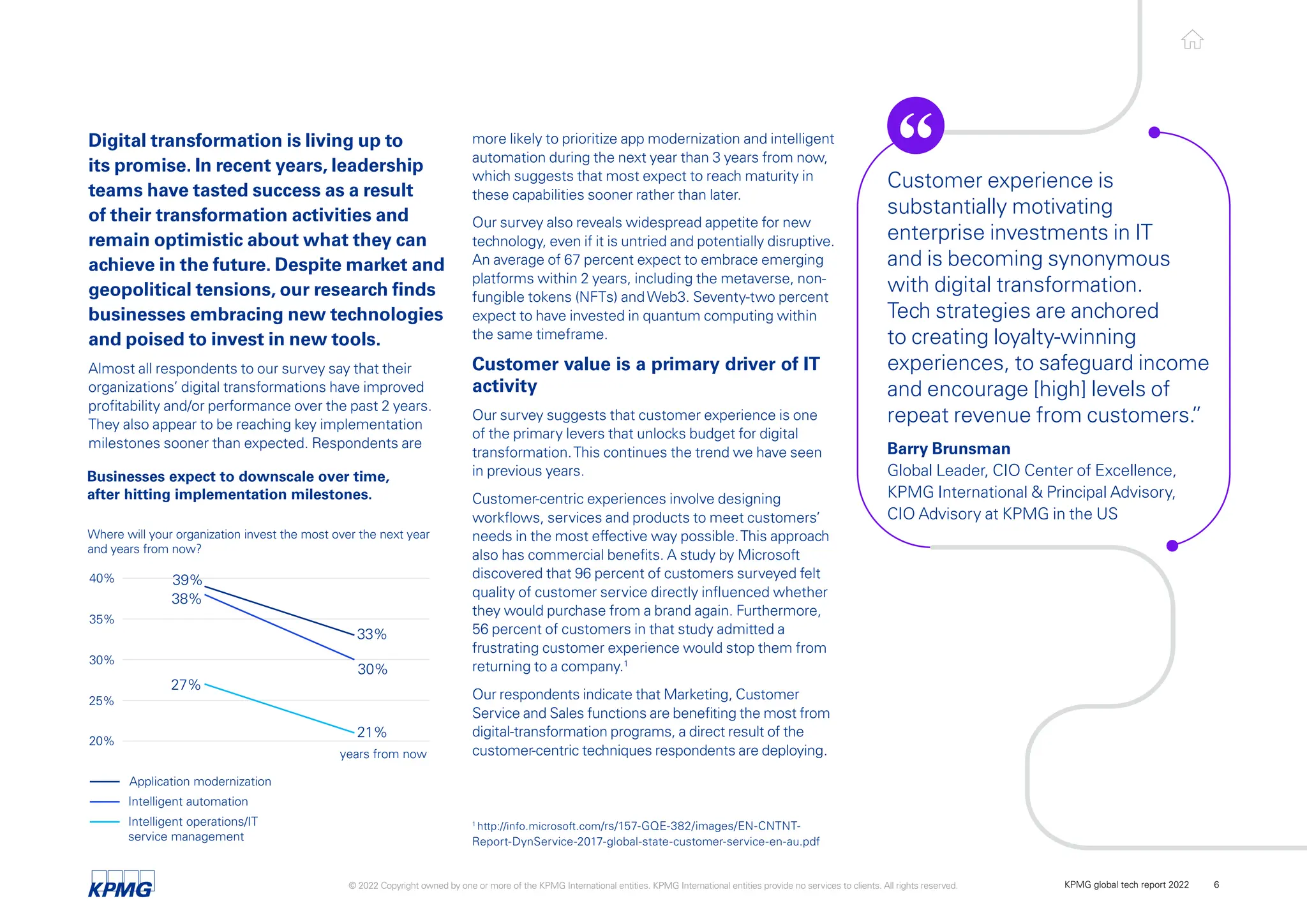 Digital transformation is living up to
its promise. In recent years, leadership
teams have tasted success as a result
of their transformation activities and
remain optimistic about what they can
achieve in the future. Despite market and
geopolitical tensions, our research finds
businesses embracing new technologies
and poised to invest in new tools.
Almost all respondents to our survey say that their
organizations’ digital transformations have improved
profitability and/or performance over the past 2 years.
They also appear to be reaching key implementation
milestones sooner than expected. Respondents are
20%
27%
21%
30%
38%
39%
33%
25%
30%
35%
40%
Where will your organization invest the most over the next year
and years from now?
years from now
Application modernization
Intelligent automation
Intelligent operations/IT
service management
Businesses expect to downscale over time,
after hitting implementation milestones.
more likely to prioritize app modernization and intelligent
automation during the next year than 3 years from now,
which suggests that most expect to reach maturity in
these capabilities sooner rather than later.
Our survey also reveals widespread appetite for new
technology, even if it is untried and potentially disruptive.
An average of 67 percent expect to embrace emerging
platforms within 2 years, including the metaverse, non-
fungible tokens (NFTs) andWeb3. Seventy-two percent
expect to have invested in quantum computing within
the same timeframe.
Customer value is a primary driver of IT
activity
Our survey suggests that customer experience is one
of the primary levers that unlocks budget for digital
transformation.This continues the trend we have seen
in previous years.
Customer-centric experiences involve designing
workflows, services and products to meet customers’
needs in the most effective way possible.This approach
also has commercial benefits. A study by Microsoft
discovered that 96 percent of customers surveyed felt
quality of customer service directly influenced whether
they would purchase from a brand again. Furthermore,
56 percent of customers in that study admitted a
frustrating customer experience would stop them from
returning to a company.1
Our respondents indicate that Marketing, Customer
Service and Sales functions are benefiting the most from
digital-transformation programs, a direct result of the
customer-centric techniques respondents are deploying.
Customer experience is
substantially motivating
enterprise investments in IT
and is becoming synonymous
with digital transformation.
Tech strategies are anchored
to creating loyalty-winning
experiences, to safeguard income
and encourage [high] levels of
repeat revenue from customers.
”
Barry Brunsman
Global Leader, CIO Center of Excellence,
KPMG International & Principal Advisory,
CIO Advisory at KPMG in the US
1
http://info.microsoft.com/rs/157-GQE-382/images/EN-CNTNT-
Report-DynService-2017-global-state-customer-service-en-au.pdf
© 2022 Copyright owned by one or more of the KPMG International entities. KPMG International entities provide no services to clients. All rights reserved. KPMG global tech report 2022 6
 