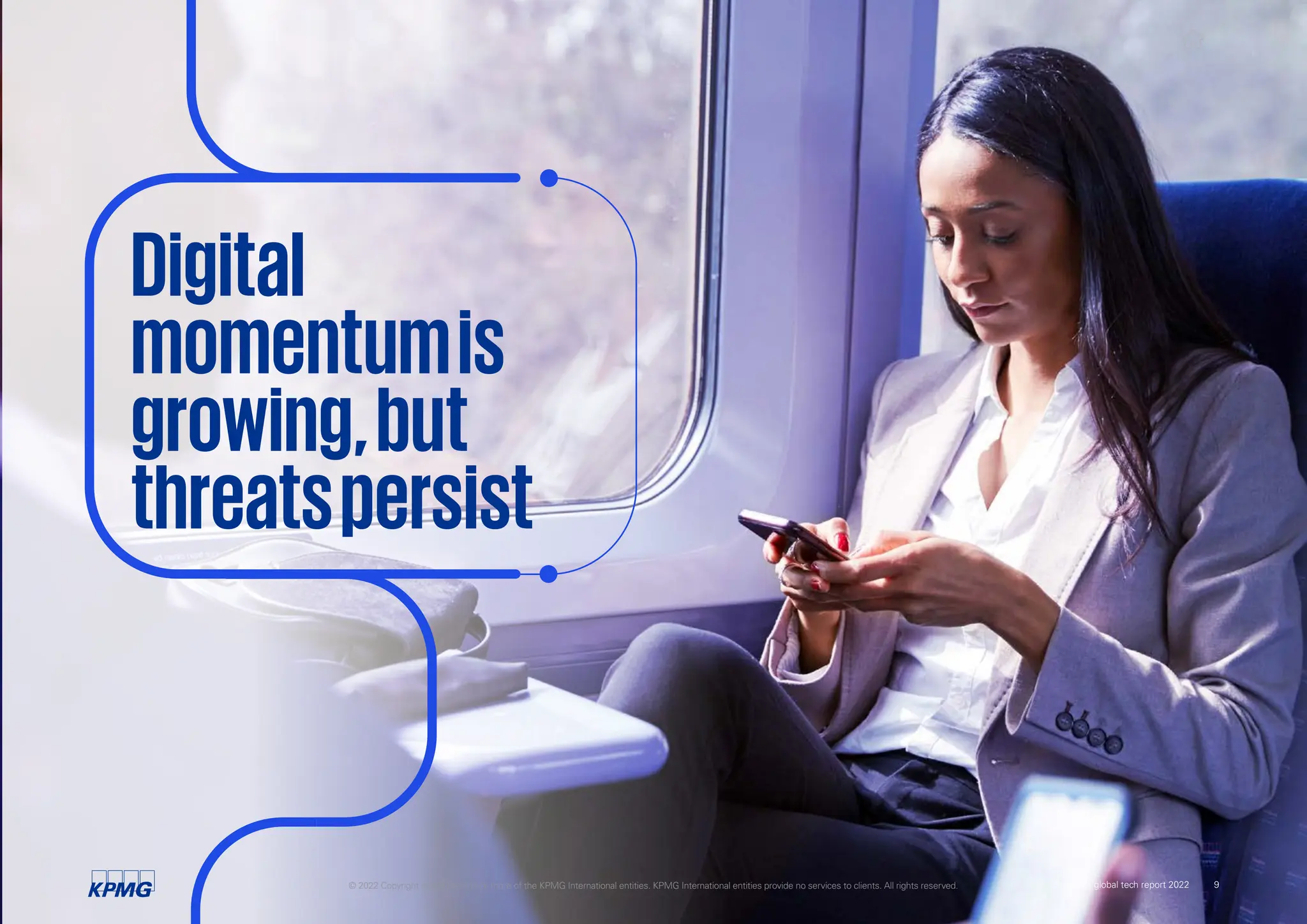 Digital
momentumis
growing,but
threatspersist
© 2022 Copyright owned by one or more of the KPMG International entities. KPMG International entities provide no services to clients. All rights reserved. KPMG global tech report 2022 9
 