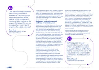 percent more confident than the market average in their
ability to build metaverse andWeb3 features in-house.
About three-quarters of respondents (73 percent) indicate
that "technology debt" (the long-term maintenance costs
attached to new systems), has little-to-no impact on
their IT ambitions. In comparison to the global average,
respondents operating from India are most likely to
feel that their IT ambitions are inhibited by tech debt,
although only 11 percent said this. Just over half of total
respondents (53 percent) usually address enterprise IT
upgrades in line with an agreed schedule. Poorly managed
tech debt can trigger integration issues and lower overall
productivity levels.
To avoid creating fragmentations that could harm
customer interactions, blueprints for emerging
technologies should not overlook the importance of
minimizing tech-debt responsibilities.
Konrad Dobschuetz, Head of Digital Innovation at Novartis,
suggests that a strong focus on returns should be the
guiding light for digital transformation:“Businesses should
be past the point where strategies are driven by ‘nice-to-
haves’ and ‘because our competitors are doing it’,
” he says.
“If you don't showcase value and impact, why are you
doing what you're doing?”
Businesses are drawing up their
roadmaps for emerging tech
Respondents acknowledge the potential of emerging
technologies and are laying the foundations for their
implementation. Nearly half (46 percent) are making
plans for future investment and implementation of
emerging technologies, although, for the majority
(65 percent), little to no movement has been made yet.
When it comes to the metaverse, most respondents, even
the most digitally effective and profitable organizations,
admit that they are waiting for either competitors to adopt
the relevant technologies or for customers to demand
products and services reliant on these technologies before
investing themselves. Compared with other industries,
financial services has the biggest appetite for investing in
the metaverse within the next year; energy and chemicals
markets expressed the least appetite to invest in this
concept within that timeframe.
At a recent online event, Ioana Matei, Head of
Emerging/ImmersiveTechnologies at P&G, said
that companies must offer compelling metaverse
experiences to generate interest from customers.
There are signs that in-house capabilities around emerging
tech are in short supply.Thirty-seven percent more
businesses are looking to partner with tech companies to
tap into the metaverse andWeb3 than to build capabilities
in-house.Those who are extremely effective at digital
transformation and are seeing the highest ROI are 5
I see the metaverse completely
transforming the museum
experience. Every technology
investment needs to ladder
back up to your strategy and
mission, and the metaverse fits
very comfortably within one our
strategy pillars: reaching and
engaging the widest audience.
”
Technology debt is never
considered an issue for people
who are focused on innovation,
because it will never hinder them.
It’s only once you hand over to the
execution teams, which need to
run the show, that it becomes an
issue.
”
Sedef Gavaz
Head of Digital Product at the UK’s
Natural History Museum
Michael Natusch
Chief Science Officer at Prudential
© 2022 Copyright owned by one or more of the KPMG International entities. KPMG International entities provide no services to clients. All rights reserved. KPMG global tech report 2022 11
 
