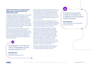 AndrewWhytock, Head of Digitalization, Pharmaceutical
Division at Siemens explains that Siemens is focusing
on making itself an even more desirable employer in
order to retain people and attract new staff. “Even at a
company like Siemens, it has become hard to find new
recruits with the appropriate skillsets,
” he says. “It must
be very hard for small and medium-sized companies to
attract young talent.
”
Limited budgets appear to be exacerbating the issue.
Insufficient funding for training employees and recruiting
talent is having a widespread impact across enterprises,
complicating the adoption of new enterprise systems,
cloud progress and cyber security initiatives.
Change-resistant organizations appear to threaten
digital innovation. Risk-averse cultures are ranked
among the top five digital-transformation challenges,
holding back initiatives for 24 percent of respondents.
Those who are extremely effective and seeing the
highest ROI from implementing digital technologies
are 11 percent less likely to see digital transformation
projects damaged by cultural hesitancy. Of all the
sectors in the research, consumer retail and life
sciences companies are the most likely to suffer from
risk-averse cultures. Risk-averse cultures in life sciences
are rooted in the industry’s stringent compliance
requirements that protect patient safety.
Life sciences expert Konrad Dobschuetz believes that
companies could make progress here by rethinking
where responsibility for innovation should sit.
Talent and culture are sticking points
likely to slow transformation and
optimization plans
The biggest challenge businesses face in their adoption
of digital technologies is lack of capable talent; this
is most prevalent in healthcare (52 percent) and
manufacturing (48 percent). Claudia Saran, Advisory
Industry Leader for Industrial Manufacturing at KPMG
in the US advises companies to position themselves
as compelling workplaces for software engineers, data
scientists and other skilled technologists. This involves
identifying and clearly communicating the development
opportunities and benefits available.
With digital tools embedded into almost all aspects
of business operations today, organizations are
increasingly needing employees that embody a strong
blend of business-domain acumen and digital skills. For
many, it is proving a challenge to find individuals who
hold the required depth in technical knowledge and
business understanding to implement digital tools in a
sophisticated manner.
It’s great having a big tech
strategy. But employers are
struggling to find the people to
execute their plans.
”
AndrewWhytock
Head of Digitalization, Pharmaceutical
Division at Siemens
Cloud adoption is no longer the
mark of a digital leader, merely
the logical evolution of IT.
”
Barry Brunsman
Principal Advisory,
CIO Advisory at KPMG in the US
© 2022 Copyright owned by one or more of the KPMG International entities. KPMG International entities provide no services to clients. All rights reserved. KPMG global tech report 2022 13
 