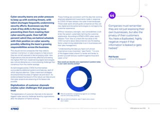 Cyber security teams are under pressure
to keep up with evolving threats, with
talent shortages frequently undermining
security efforts. Businesses say that
a lack of key skills is the top issue
preventing them from meeting their
cyber security goals. Over half (58
percent) admit they are behind schedule
with their position on cyber security,
possibly reflecting the team’s growing
responsibilities across the business.
This should remind companies that they need to
maintain momentum in cyber projects to help ensure
they are not left exposed to fast-emerging cyber risks.
Organizations that are extremely effective and seeing
the highest ROI from implementing digital technologies
see cultural obstacles as a more pressing challenge than
consensus from the market average.
As technologies evolve, CISOs find themselves
surrounded by additional systems and features, each of
which requires attention. Cyber investment strategies
should prioritize the areas of highest risk and return. An
evidence-based framework of this nature can help ensure
that cyber projects are advancing at the fastest rate
possible.
Digitalization of customer channels
creates cyber challenges that jeopardize
trust
The digitalization of customer channels is the second-
biggest cyber security challenge faced by organizations,
after the adoption of hybrid working.
How would you describe your organization’s position today
in your cyber security journey?
We are proactive in progressing against our strategy
and are continually evolving
We are behind schedule, even if plans and a vision
are in place
42%
58%
These findings are consistent with the idea that working
practices adopted and investments made in response
to COVID-19 have redrawn the cyber threat landscape.
These weak spots should guide companies as they use
new digital and disruptive technologies to reimagine the
customer experience.
Without necessary oversight, new vulnerabilities could
enter the system, potentially harming the customer
relationship. According to KPMG’s 2022 cyber report,
Mission:Trust. How to unlock the true value of the
CISO, concerns about data protection are the leading
factor undermining stakeholder trust in businesses and
their data management.
“Understanding the data you have is of utmost
importance to your business,
” says Fersht. “It is one
of the biggest areas where it's harder and harder to
protect yourself and your systems against fraud and
cyber crime.
”
Companies must remember
they are not just exposing their
own businesses, but also the
privacy of their customers.
You have a duplicated, highly
negative impact if that
information is leaked or gets
hacked.
”
Phil Fersht
CEO at HFS Research
© 2022 Copyright owned by one or more of the KPMG International entities. KPMG International entities provide no services to clients. All rights reserved. KPMG global tech report 2022 16
 