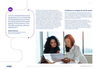 To help ensure that tech innovations enhance
customer trust and loyalty, rather than put it at risk,
security should be incorporated into planning from the
beginning, rather than added later as an afterthought.
“Customer experience is reliant on customers trusting
the technologies they need to use to engage with a
company,
” explains Barry Brunsman, Principal Advisory,
CIO Advisory at KPMG in the US. “Businesses must
build in cyber security and CISO involvement into
digital-transformation initiatives as early as possible.
This will depend on embedding cross-departmental
communication between cyber teams, the business
and IT to enable collaborative customer-centric
conversations across the enterprise.
”
Confidence to navigate the terrain ahead
Despite these problems, respondents are confident in
their cyber capabilities. More than 50 percent are either
very or extremely confident in combatting various cyber
threats, including from organized crime groups, insiders
and compromised supply chains.
Digital customer-interaction points create security
risks, but the digitalization of contact channels requires
a higher degree of risk protection. For example,
customers no longer need to provide handwritten
signatures on contracts and then email them as PDFs;
instead, they can sign legal documents in encrypted,
secure digital environments.
From an overall enterprise-risk
perspective, this is an example
of the digitalized environment
providing a significantly higher
degree of risk protection than
the older processes used pre-
digitalization.
”
Rowena Everson
MD and Head of Digital Channels at
Standard Chartered Bank
© 2022 Copyright owned by one or more of the KPMG International entities. KPMG International entities provide no services to clients. All rights reserved. KPMG global tech report 2022 17
 