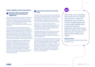 Today’s digitally-mature organizations…
1
Tear down silos so the voice of the
employee can be heard between
departments
Tech investments should remove points of friction from
customer journeys and build convenience into points
of interaction. However, when tech-implementation
plans fail to incorporate feedback from key stakeholder
groups, new digital investments can create
inefficiencies that inflate operational costs and irritate
customers.
To avoid creating unnecessary inefficiencies with
tech-innovation efforts, digital leaders are tearing down
siloes so projects can draw continually on employee
feedback from key stakeholder groups. Here, the voice
of the employee guides innovation efforts away from
flawed implementations that could damage customer
experiences. Early strategy calls include involving the
likes of cyber, procurement, IT and business functions to
achieve a holistic perspective on the best path forward.
This spirit of collaboration lives on through the daily
operations of digitally advanced businesses. As IT
expertise is increasingly required across various
business functions, routine cross-departmental
collaboration and education allow business and IT
employees to resolve misunderstandings and gain
clarity on each other’s perspective.This healthy
dynamic enhances team productivity and can identify
opportunities to introduce more convenience into
customer experiences.
2 Are part of the solution for the talent
crisis
The talent crisis is not going to resolve itself, especially
when it comes to in-demand skills in new and emerging
technologies. For technology teams, the short-term
challenge is likely to worsen as businesses review
their hiring plans to mitigate the impact of economic
uncertainty and consider putting a freeze on new hires.
Progressive businesses are recalibrating their
approaches to hiring and training specialist talent from
the ecosystem. Long-term talent strategies should
encourage organizations to widen their perspectives
and expand the universe of talent.
Companies become part of the solution by restocking
the talent pools available. Outreach programs with
colleges and universities can educate and inspire
individuals approaching entry-level jobs to develop the
most in-demand skills.
At the same time, mature businesses ensure their staff
feel supported in their professional growth. “Managers
should constantly be trained so they can develop their
teams,
” says HFS Research’s Phil Fersht. “People
often get frustrated and feel very boxed in if their direct
manager isn’t helping them. Consider breaking out of
rigid management structures and build frameworks
based on a matrix model. Employ more of an open
structure to mentoring programs, so employees can
learn from multiple people.
”
Rather than recruit candidates
exclusively from [our industry
of focus] within media and
advertising, we can open our
industry to gifted people from
a wide range of backgrounds,
experiences and even
geographies.We have to cast a
wide net in all forms as it builds
diversity and it improves our
ability to drive change more
rapidly.
”
Hayley Cochrane
VP of Digital and Advanced Ad Sales, Global,
at NBCUniversal
© 2022 Copyright owned by one or more of the KPMG International entities. KPMG International entities provide no services to clients. All rights reserved. KPMG global tech report 2022 20
 
