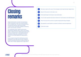 Digital-transformation triumphs are empowering
today’s businesses to face the uncertainty ahead
with a confident spirit.The returns and performance
improvements earned to date have branded
customer-centric technology strategies as lifesaving
tools in any business' survival kit.
The widespread surge in digital transformation
effectiveness redefines what it means to be a digital
leader in today’s economy. Deeper examination of the
behaviors we observed in many digitally advanced
companies will be a key consideration for future
editions of the KPMG global technology research
series.
As you progress through the challenging business
landscape, you can help maximize your company’s
resilience and performance by considering these the
seven traits of today’s digitally-mature organizations:
1 Tear down siloes so the voice of the employee can be heard between departments
2 Be part of the solution to the talent crisis
3 Build airtight alignment between cloud stakeholders
4 Ensure cyber specialists have early involvement in tech selection and staff education
5 Allow the voice of the customer to guide emerging-technology strategies
6 Be prepared to switch platform providers to enhance customer experiences
7 Experiment wisely
Closing
remarks
© 2022 Copyright owned by one or more of the KPMG International entities. KPMG International entities provide no services to clients. All rights reserved. KPMG global tech report 2022 24
 