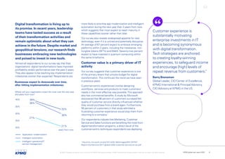 Digital transformation is living up to
its promise. In recent years, leadership
teams have tasted success as a result
of their transformation activities and
remain optimistic about what they can
achieve in the future. Despite market and
geopolitical tensions, our research finds
businesses embracing new technologies
and poised to invest in new tools.
Almost all respondents to our survey say that their
organizations’ digital transformations have improved
profitability and/or performance over the past 2 years.
They also appear to be reaching key implementation
milestones sooner than expected. Respondents are
20%
27%
21%
30%
38%
39%
33%
25%
30%
35%
40%
Where will your organization invest the most over the next year
and years from now?
years from now
Application modernization
Intelligent automation
Intelligent operations/IT
service management
Businesses expect to downscale over time,
after hitting implementation milestones.
more likely to prioritize app modernization and intelligent
automation during the next year than 3 years from now,
which suggests that most expect to reach maturity in
these capabilities sooner rather than later.
Our survey also reveals widespread appetite for new
technology, even if it is untried and potentially disruptive.
An average of 67 percent expect to embrace emerging
platforms within 2 years, including the metaverse, non-
fungible tokens (NFTs) andWeb3. Seventy-two percent
expect to have invested in quantum computing within
the same timeframe.
Customer value is a primary driver of IT
activity
Our survey suggests that customer experience is one
of the primary levers that unlocks budget for digital
transformation.This continues the trend we have seen
in previous years.
Customer-centric experiences involve designing
workflows, services and products to meet customers’
needs in the most effective way possible.This approach
also has commercial benefits. A study by Microsoft
discovered that 96 percent of customers surveyed felt
quality of customer service directly influenced whether
they would purchase from a brand again. Furthermore,
56 percent of customers in that study admitted a
frustrating customer experience would stop them from
returning to a company.1
Our respondents indicate that Marketing, Customer
Service and Sales functions are benefiting the most from
digital-transformation programs, a direct result of the
customer-centric techniques respondents are deploying.
Customer experience is
substantially motivating
enterprise investments in IT
and is becoming synonymous
with digital transformation.
Tech strategies are anchored
to creating loyalty-winning
experiences, to safeguard income
and encourage [high] levels of
repeat revenue from customers.
”
Barry Brunsman
Global Leader, CIO Center of Excellence,
KPMG International & Principal Advisory,
CIO Advisory at KPMG in the US
1
http://info.microsoft.com/rs/157-GQE-382/images/EN-CNTNT-
Report-DynService-2017-global-state-customer-service-en-au.pdf
© 2022 Copyright owned by one or more of the KPMG International entities. KPMG International entities provide no services to clients. All rights reserved. KPMG global tech report 2022 6
 