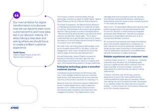 This mission to boost customer loyalty through
technology is certainly a reality for Sedef Gavaz, Head of
Digital Product at the UK’s Natural History Museum.
To answer this question, the Natural History Museum
is undertaking a transformation to modernize its ways
of working. One example is the museum giving greater
decision-making powers to product and digital teams.
“We are prioritizing which problems we solve and which
products we optimize,
” Gavaz adds. “This is about
understanding how to get the best returns from where
we invest our time and resources and linking this back to
our product vision and strategy.
”
But what is the role that emerging technologies, such
as non-fungible tokens (NFTs), can play in customer
engagement, when many companies are still at the
earliest stage of business-case development?
Konrad Dobschuetz, Head of Digital Innovation at
Novartis at the time of interview, says that new
technologies could empower clients to monetize their
data. One example being patients in private healthcare.
Enterprise technology gives a smoother
customer journey
Companies are giving enterprise technology a key
role in their strategic ambitions to enrich customer
experiences. And respondents tell us that customer-
centricity is the primary motivation for investing in it.
Because customer interactions require collaboration
across multiple departments, a lack of alignment
between front, middle and back-office functions
and systems adds complexity and slows down the
engagement process.This fragmentation could
sabotage otherwise successful customer journeys
and hold back operational efficiencies, prolonging or
exacerbating customer issues or even introducing errors
in how cases are managed.
About nine in 10 respondents (89 percent) say they have
enterprise applications that are streamlined for each
function (51 percent) or streamlined and integrated
enterprise-wide (38 percent). Despite this progress,
62 percent of respondents still have work to do to
remove silos between functions.
By re-engineering enterprise technology and breaking
down silos between departments, companies can
help improve the customer experience. Dedication to
designing new ways of working to nurture seamless
internal collaboration has become a key differentiator
between businesses in today’s landscape.
Reliable experiences earn customers’ trust
Customer loyalty is built on — or broken by — whether
customers trust the brand. So, embedding cyber
security in digital-transformation initiatives from the
beginning helps to build the reliable, trustworthy
experiences for customers that can lead to trusting
relationships.
It follows, therefore, that reinforcing customer
experiences is one of the most powerful factors
unlocking additional cyber security spending. Rather
than seeing it as just a compliance burden, businesses
in our research stress that cyber security is a growth
enabler — a tool to build trust into business models and
enrich the customer experience.
Our main ambition for digital
transformation is to discover
how we can become even more
customer-centric and more data-
led in our decision making. It’s
about taking a step back and
asking where we should focus
to create a brilliant customer
experience.
Sedef Gavaz
Head of Digital Product at the UK’s
Natural History Museum
© 2022 Copyright owned by one or more of the KPMG International entities. KPMG International entities provide no services to clients. All rights reserved. KPMG global tech report 2022 7
 