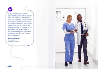 In the decentralized world,
patients should be able to decide
who has access to their health
data,
” he suggests. “Their primary
doctor (GP) is an obvious option,
but which companies would they
be happy to sell and share their
healthcare data to, through NFTs?
Whenever the data is sold on,
the patient would get a chunk of
money as well. For me, that’s a
key opportunity.
”
Konrad Dobschuetz
Head of Digital
Innovation at Novartis
© 2022 Copyright owned by one or more of the KPMG International entities. KPMG International entities provide no services to clients. All rights reserved. KPMG global tech report 2022 8
 